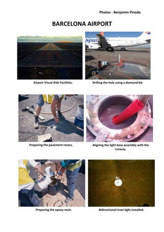 Photos - Benjamin Pineda
BARCELONA AIRPORT
Airport Visual Aids Facilities.
Preparing the pavement recess. Aligning the light base assembly with the
runway.
Preparing the epoxy resin. Bidirectional inset light installed.
Drilling the hole using a diamond bit.
 