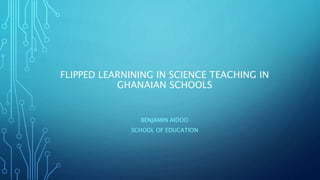 FLIPPED LEARNINING IN SCIENCE TEACHING IN
GHANAIAN SCHOOLS
BENJAMIN AIDOO
SCHOOL OF EDUCATION
 