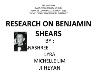 RESEARCH ON BENJAMIN SHEARS BY  : DHANASHREE  LYRA MICHELLE LIM JI HEYAN SEC 2 HISTORY BARTLEY SECONDARY SCHOOL TERM 3 E-LEARNING ASSIGNMENT 2011 THEME : “LEADERS OF MODERN SIGAPORE” 