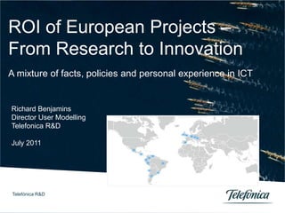 Telefónica R&D 0
ROI of European Projects –
From Research to Innovation
A mixture of facts, policies and personal experience in ICT
Richard Benjamins
Director User Modelling
Telefonica R&D
July 2011
Telefónica R&D
 