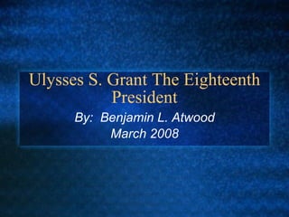 Ulysses S. Grant The Eighteenth President By:  Benjamin L. Atwood March 2008 