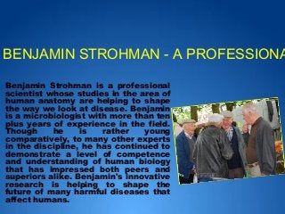 Benjamin Strohman is a professional
scientist whose studies in the area of
human anatomy are helping to shape
the way we look at disease. Benjamin
is a microbiologist with more than ten
plus years of experience in the field.
Though he is rather young
comparatively, to many other experts
in the discipline, he has continued to
demonstrate a level of competence
and understanding of human biology
that has impressed both peers and
superiors alike. Benjamin's innovative
research is helping to shape the
future of many harmful diseases that
affect humans.
BENJAMIN STROHMAN - A PROFESSIONA
 