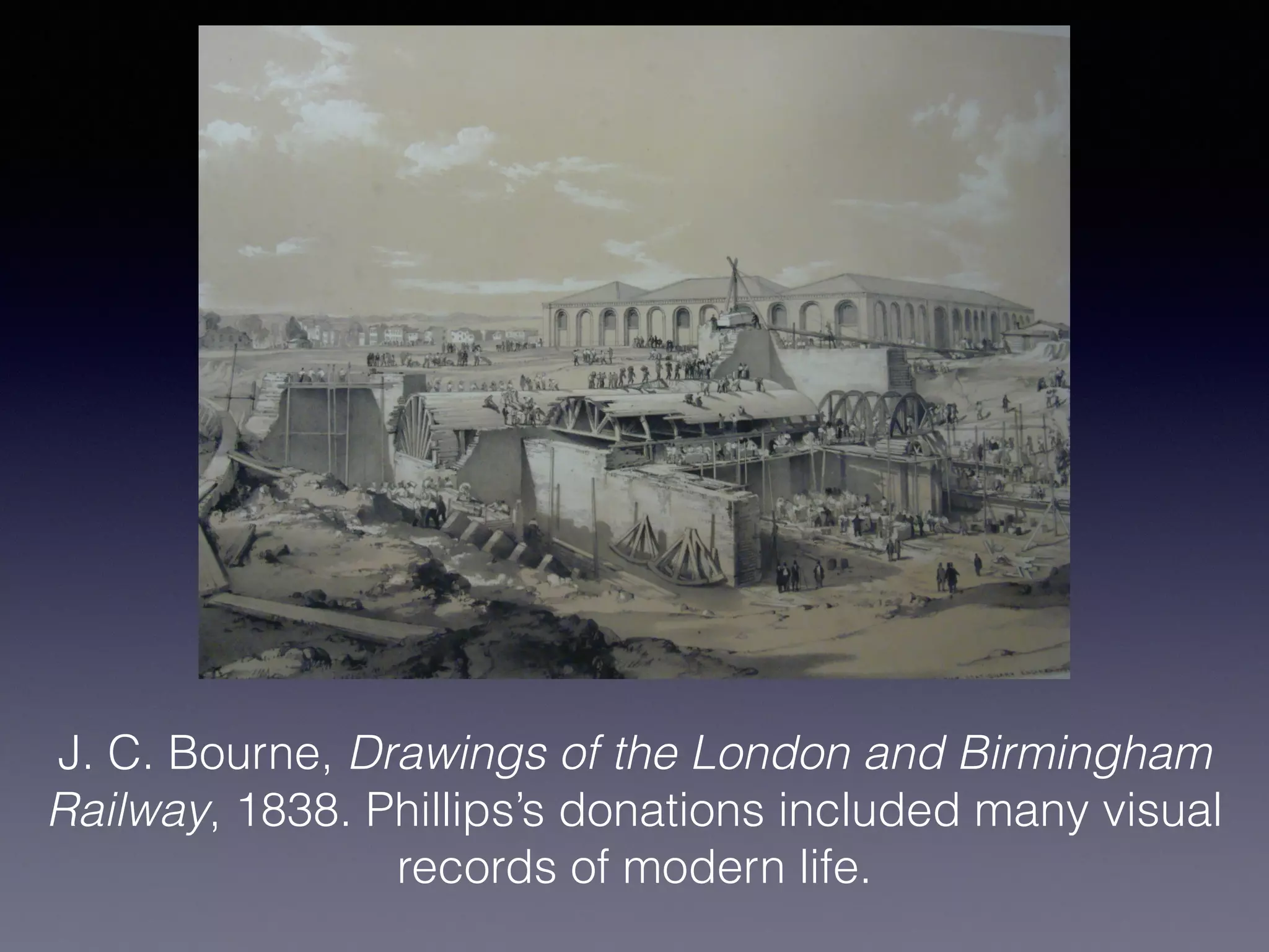 J. C. Bourne, Drawings of the London and Birmingham
Railway, 1838. Phillips’s donations included many visual
records of modern life.
 