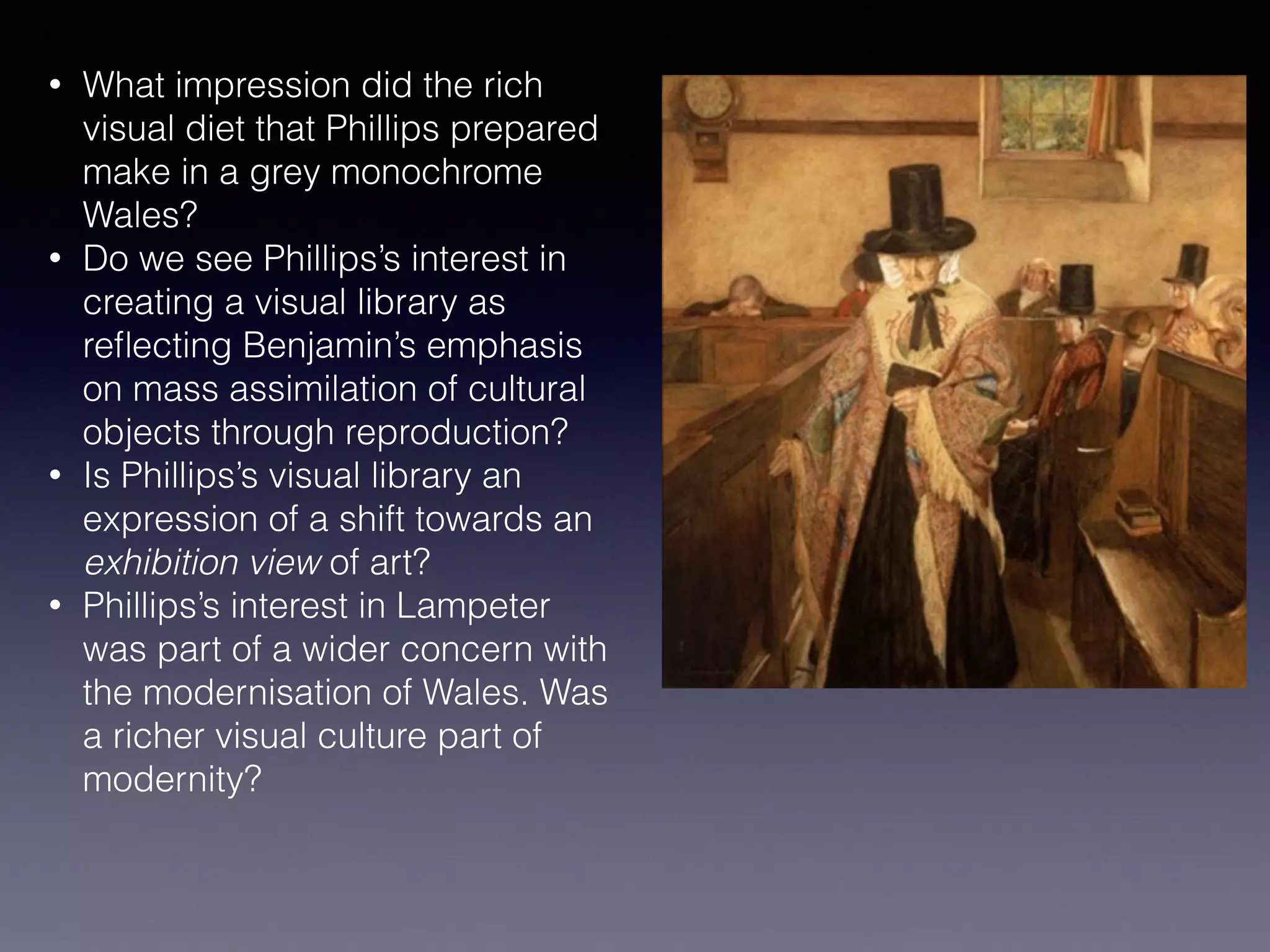 • What impression did the rich
visual diet that Phillips prepared
make in a grey monochrome
Wales?
• Do we see Phillips’s interest in
creating a visual library as
reﬂecting Benjamin’s emphasis
on mass assimilation of cultural
objects through reproduction?
• Is Phillips’s visual library an
expression of a shift towards an
exhibition view of art?
• Phillips’s interest in Lampeter
was part of a wider concern with
the modernisation of Wales. Was
a richer visual culture part of
modernity?
 