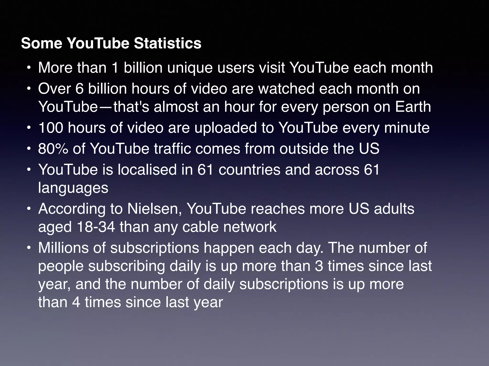 Some YouTube Statistics!
!•! More than 1 billion unique users visit YouTube each month!
!•! Over 6 billion hours of video are watched each month on
YouTube—that's almost an hour for every person on Earth!
!•! 100 hours of video are uploaded to YouTube every minute!
!•! 80% of YouTube trafﬁc comes from outside the US!
!•! YouTube is localised in 61 countries and across 61
languages!
!•! According to Nielsen, YouTube reaches more US adults
aged 18-34 than any cable network!
!•! Millions of subscriptions happen each day. The number of
people subscribing daily is up more than 3 times since last
year, and the number of daily subscriptions is up more
than 4 times since last year
 
