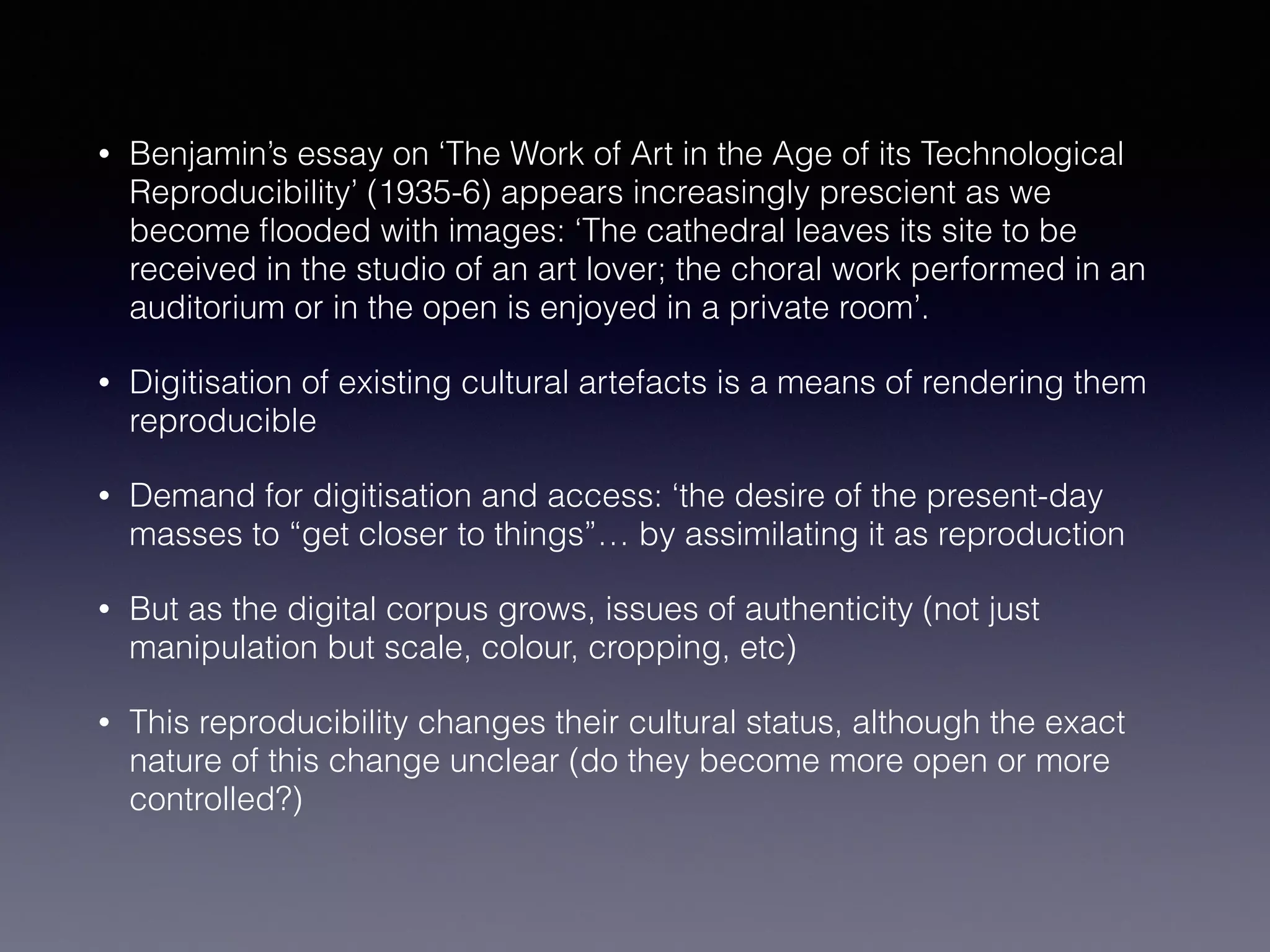 • Benjamin’s essay on ‘The Work of Art in the Age of its Technological
Reproducibility’ (1935-6) appears increasingly prescient as we
become ﬂooded with images: ‘The cathedral leaves its site to be
received in the studio of an art lover; the choral work performed in an
auditorium or in the open is enjoyed in a private room’.
• Digitisation of existing cultural artefacts is a means of rendering them
reproducible
• Demand for digitisation and access: ‘the desire of the present-day
masses to “get closer to things”… by assimilating it as reproduction
• But as the digital corpus grows, issues of authenticity (not just
manipulation but scale, colour, cropping, etc)
• This reproducibility changes their cultural status, although the exact
nature of this change unclear (do they become more open or more
controlled?)
 
