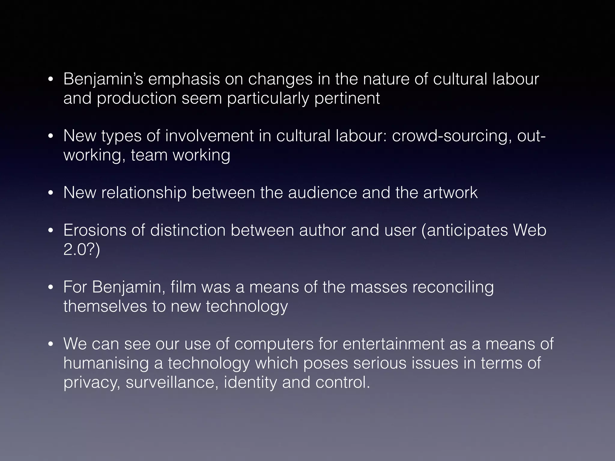 • Benjamin’s emphasis on changes in the nature of cultural labour
and production seem particularly pertinent
• New types of involvement in cultural labour: crowd-sourcing, out-
working, team working
• New relationship between the audience and the artwork
• Erosions of distinction between author and user (anticipates Web
2.0?)
• For Benjamin, ﬁlm was a means of the masses reconciling
themselves to new technology
• We can see our use of computers for entertainment as a means of
humanising a technology which poses serious issues in terms of
privacy, surveillance, identity and control.
 