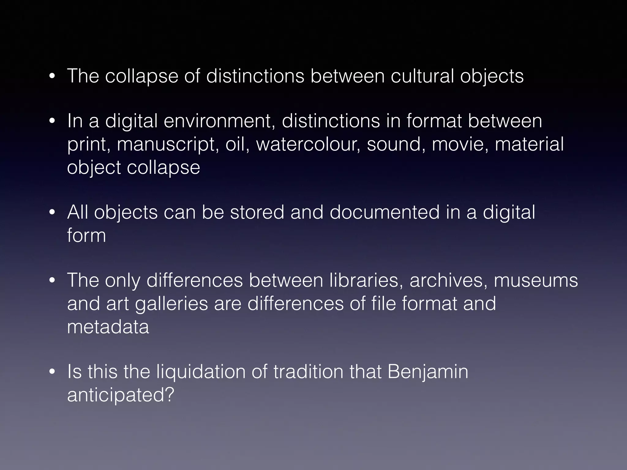 • The collapse of distinctions between cultural objects
• In a digital environment, distinctions in format between
print, manuscript, oil, watercolour, sound, movie, material
object collapse
• All objects can be stored and documented in a digital
form
• The only differences between libraries, archives, museums
and art galleries are differences of ﬁle format and
metadata
• Is this the liquidation of tradition that Benjamin
anticipated?
 