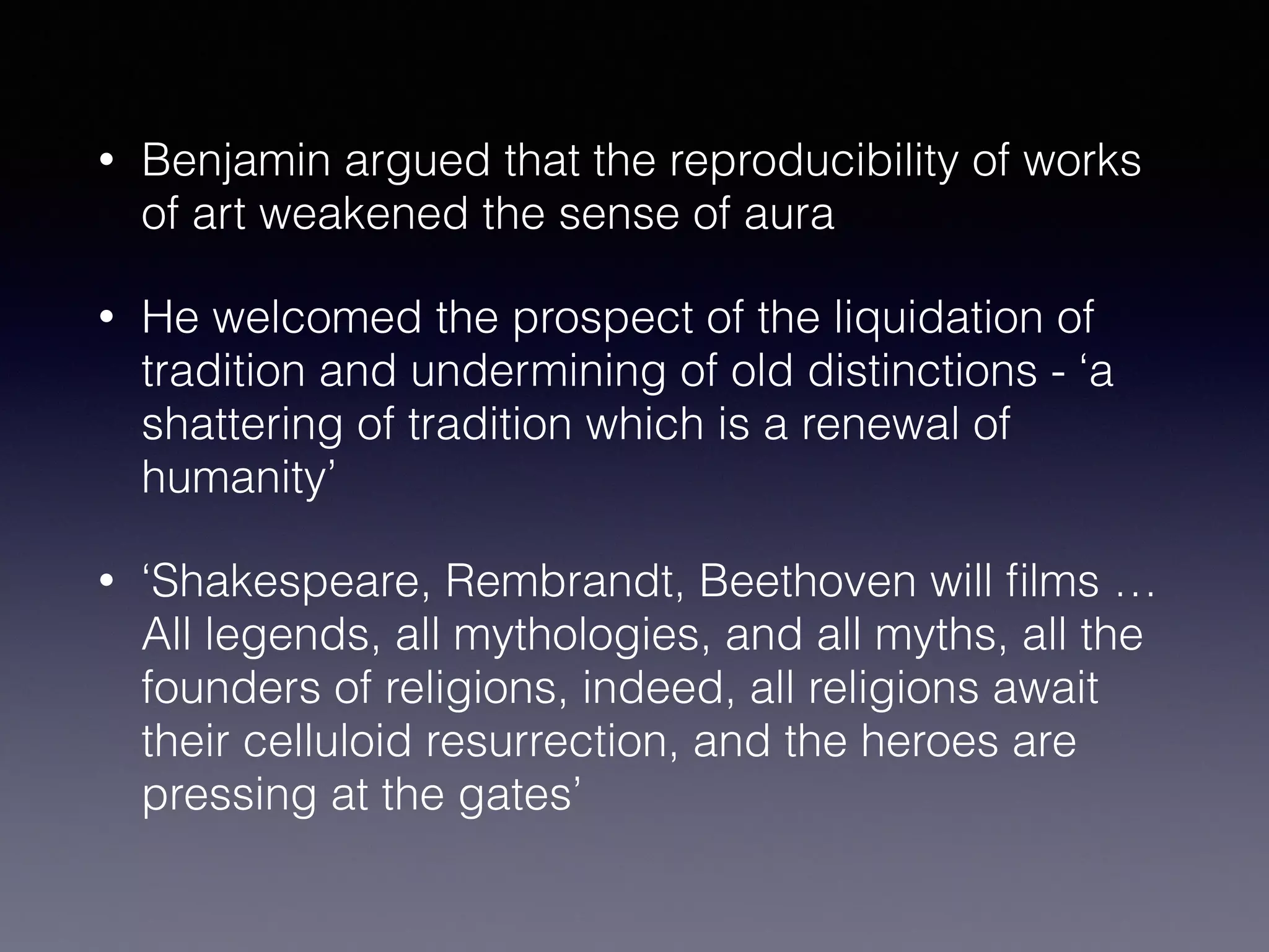 • Benjamin argued that the reproducibility of works
of art weakened the sense of aura
• He welcomed the prospect of the liquidation of
tradition and undermining of old distinctions - ‘a
shattering of tradition which is a renewal of
humanity’
• ‘Shakespeare, Rembrandt, Beethoven will ﬁlms …
All legends, all mythologies, and all myths, all the
founders of religions, indeed, all religions await
their celluloid resurrection, and the heroes are
pressing at the gates’
 