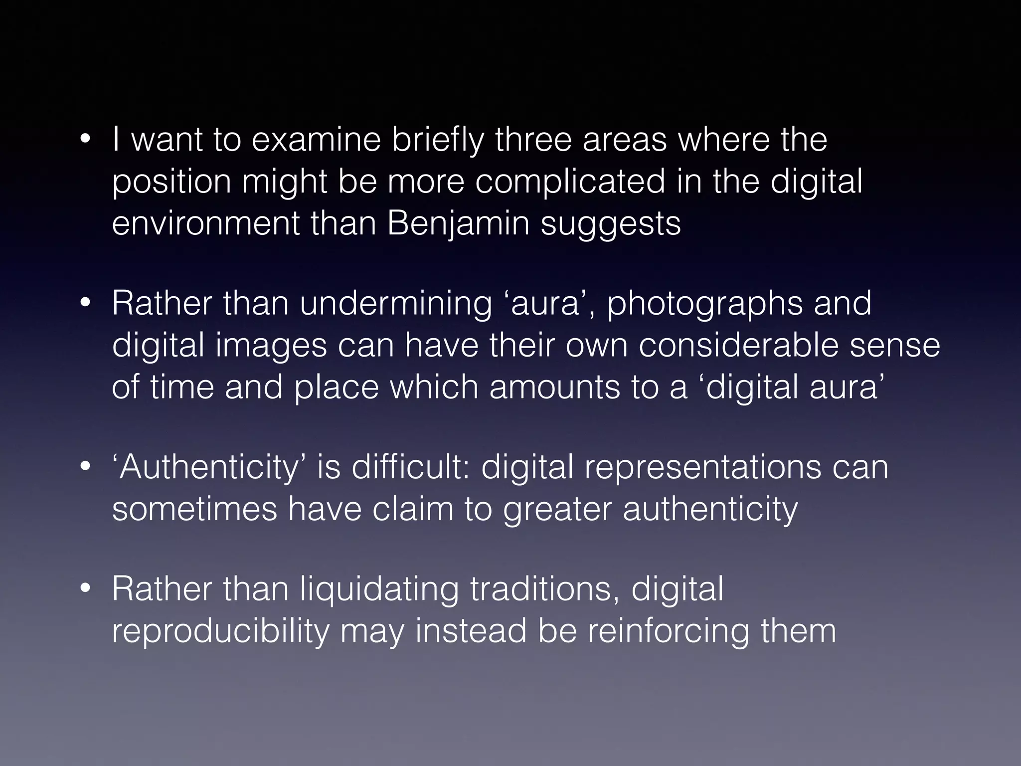 • I want to examine brieﬂy three areas where the
position might be more complicated in the digital
environment than Benjamin suggests
• Rather than undermining ‘aura’, photographs and
digital images can have their own considerable sense
of time and place which amounts to a ‘digital aura’
• ‘Authenticity’ is difﬁcult: digital representations can
sometimes have claim to greater authenticity
• Rather than liquidating traditions, digital
reproducibility may instead be reinforcing them
 