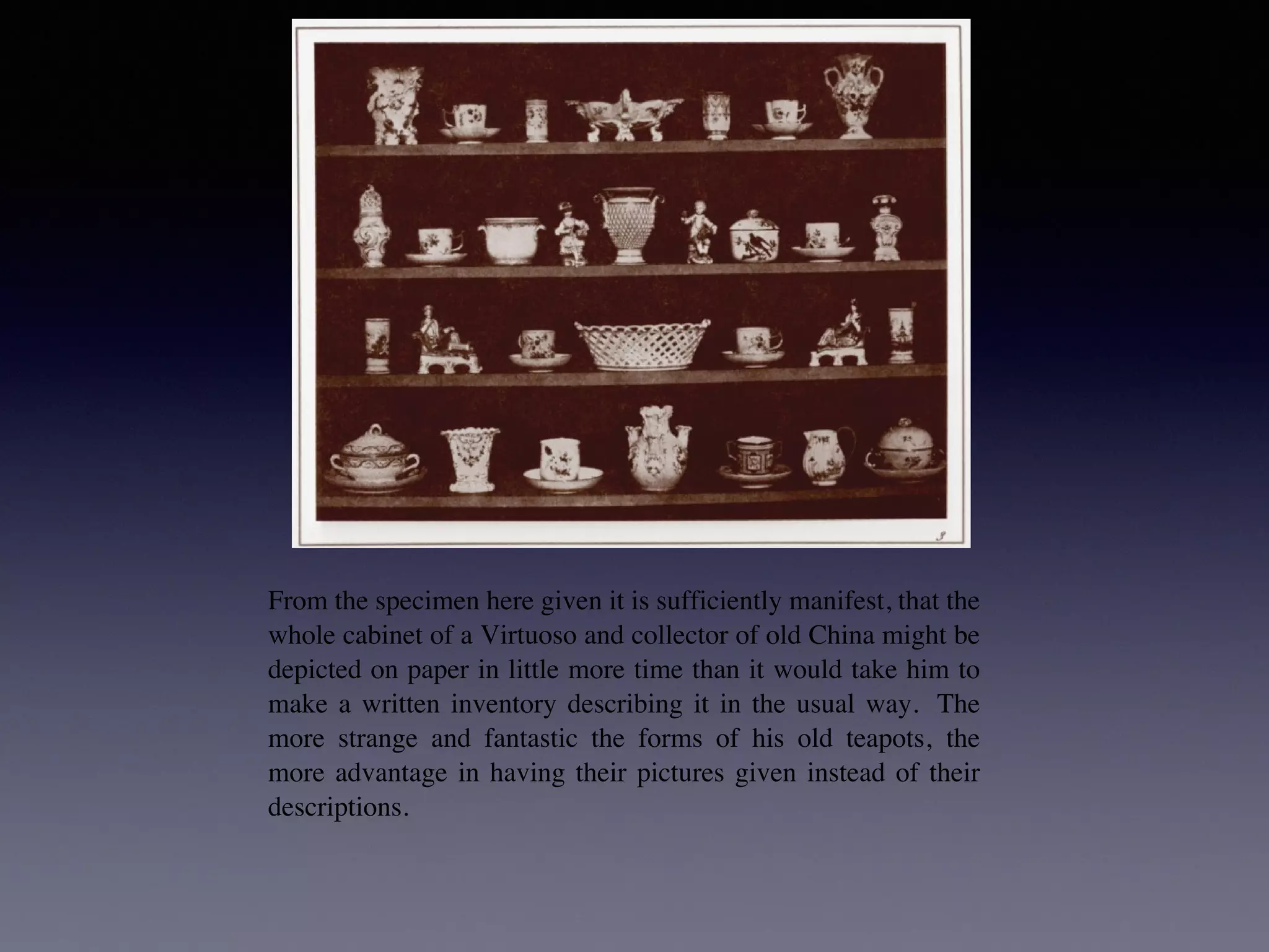 PLATE III. ARTICLES OF CHINA.
PLATE III. ARTICLES OF CHINA.
From the specimen here given it is sufficiently manifest, that the
PLATE III. ARTICLES OF CHINA.
PLATE III. ARTICLES OF CHINA.
From the specimen here given it is sufficiently manifest, that the
whole cabinet of a Virtuoso and collector of old China might be
depicted on paper in little more time than it would take him to
make a written inventory describing it in the usual way. The
more strange and fantastic the forms of his old teapots, the
more advantage in having their pictures given instead of their
descriptions.
And should a thief afterwards purloin the treasures—if the
mute testimony of the picture were to be produced against him in
court—it would certainly be evidence of a novel kind; but what
 
