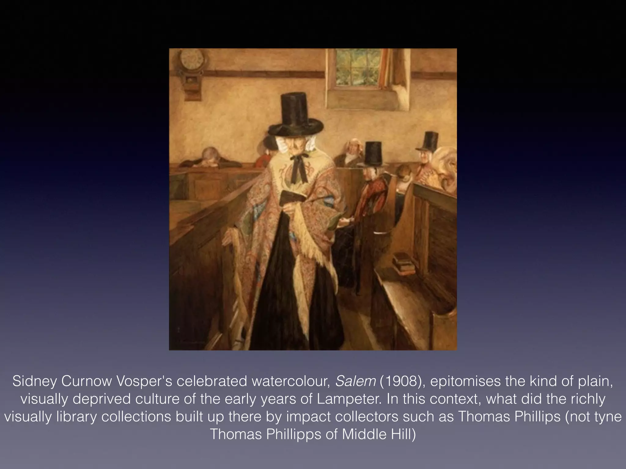 Sidney Curnow Vosper's celebrated watercolour, Salem (1908), epitomises the kind of plain,
visually deprived culture of the early years of Lampeter. In this context, what did the richly
visually library collections built up there by impact collectors such as Thomas Phillips (not tyne
Thomas Phillipps of Middle Hill)
!
 