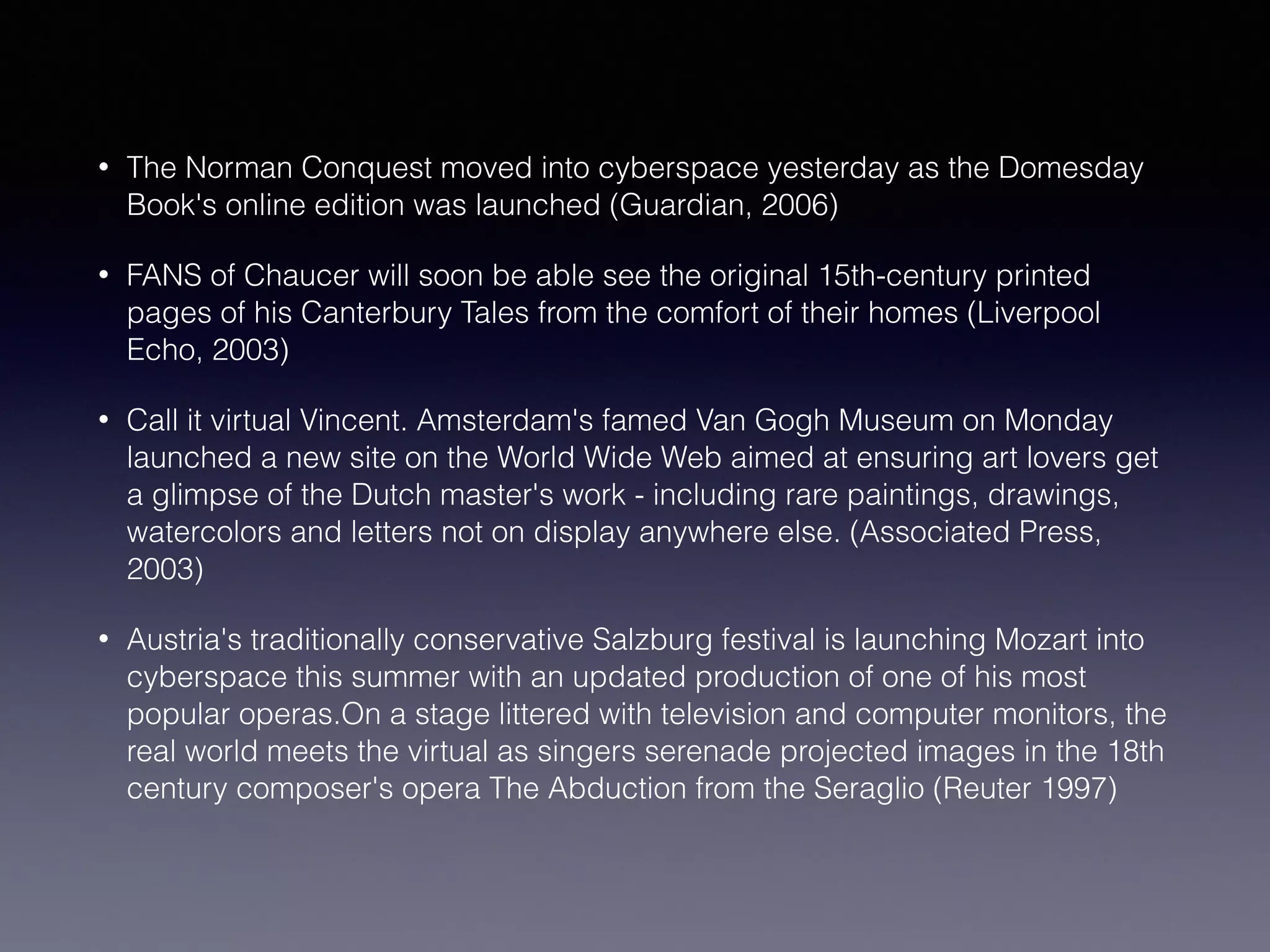 • The Norman Conquest moved into cyberspace yesterday as the Domesday
Book's online edition was launched (Guardian, 2006)
• FANS of Chaucer will soon be able see the original 15th-century printed
pages of his Canterbury Tales from the comfort of their homes (Liverpool
Echo, 2003)
• Call it virtual Vincent. Amsterdam's famed Van Gogh Museum on Monday
launched a new site on the World Wide Web aimed at ensuring art lovers get
a glimpse of the Dutch master's work - including rare paintings, drawings,
watercolors and letters not on display anywhere else. (Associated Press,
2003)
• Austria's traditionally conservative Salzburg festival is launching Mozart into
cyberspace this summer with an updated production of one of his most
popular operas.On a stage littered with television and computer monitors, the
real world meets the virtual as singers serenade projected images in the 18th
century composer's opera The Abduction from the Seraglio (Reuter 1997)
 