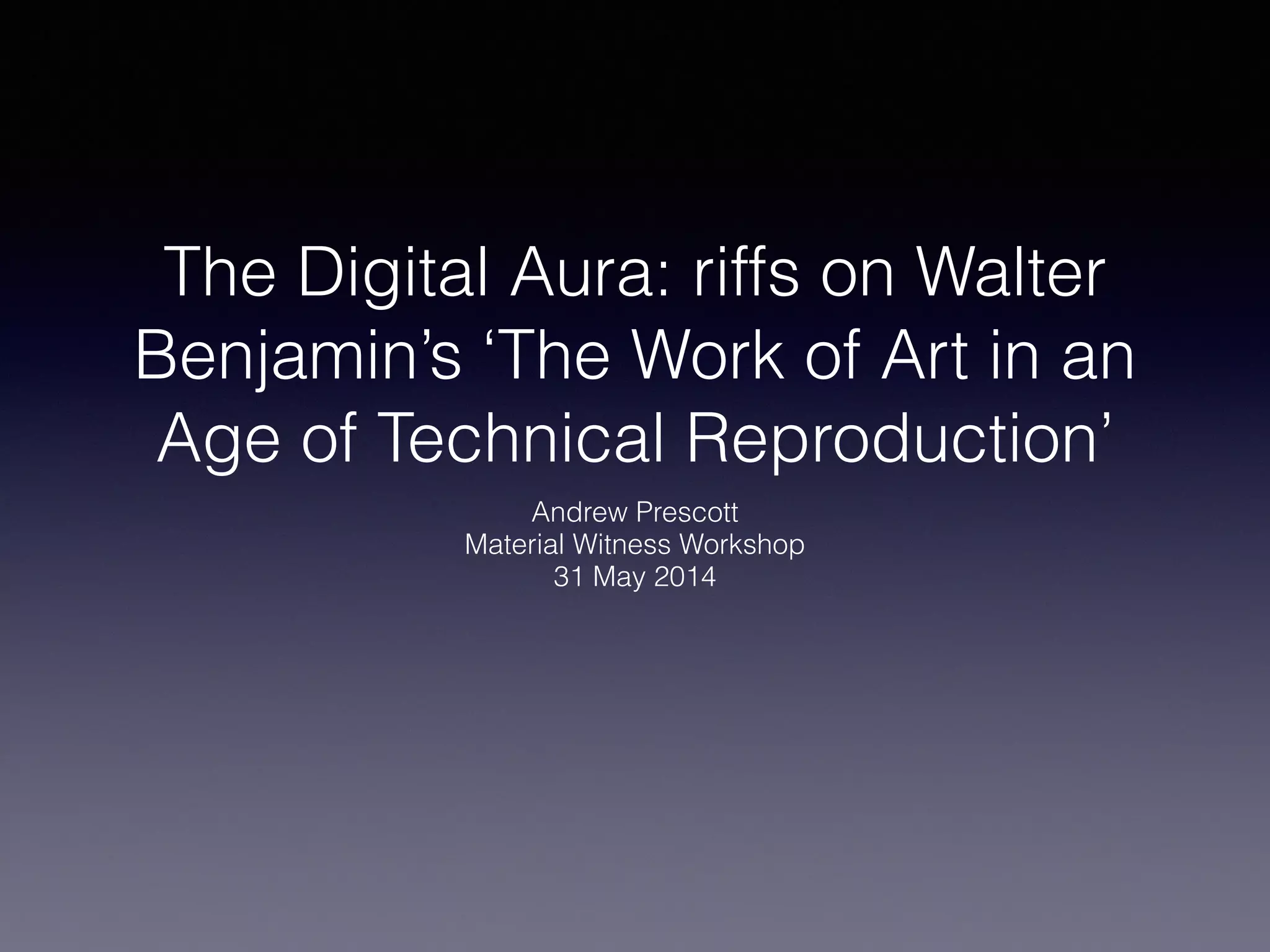 The Digital Aura: riffs on Walter
Benjamin’s ‘The Work of Art in an
Age of Technical Reproduction’
Andrew Prescott
Material Witness Workshop
31 May 2014
 
