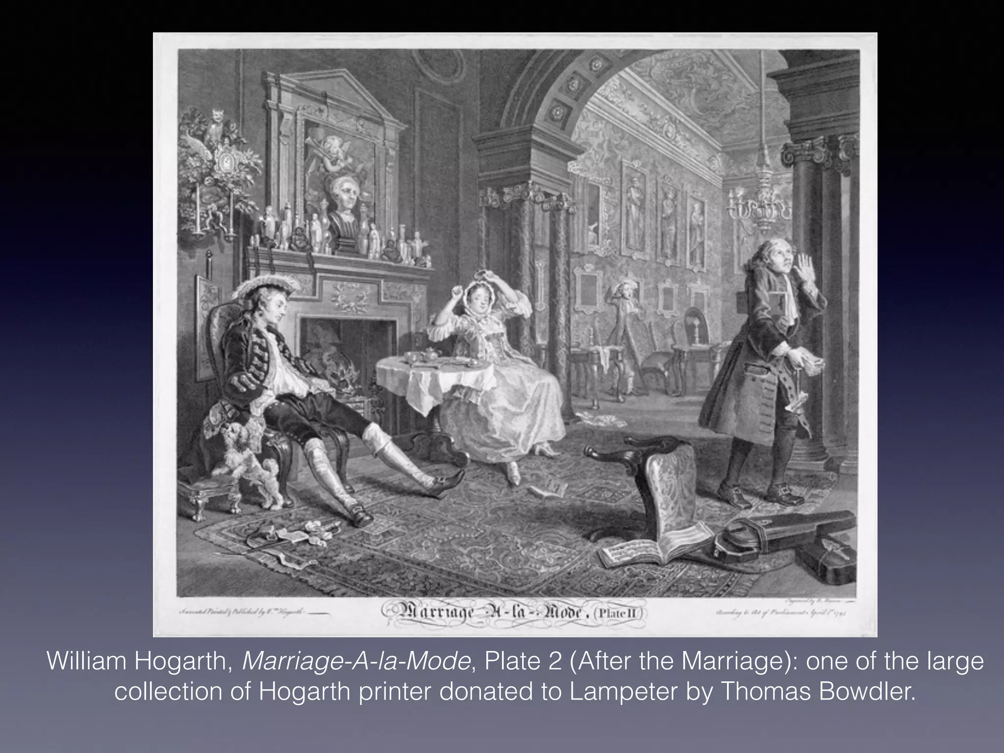 William Hogarth, Marriage-A-la-Mode, Plate 2 (After the Marriage): one of the large
collection of Hogarth printer donated to Lampeter by Thomas Bowdler.
!
 