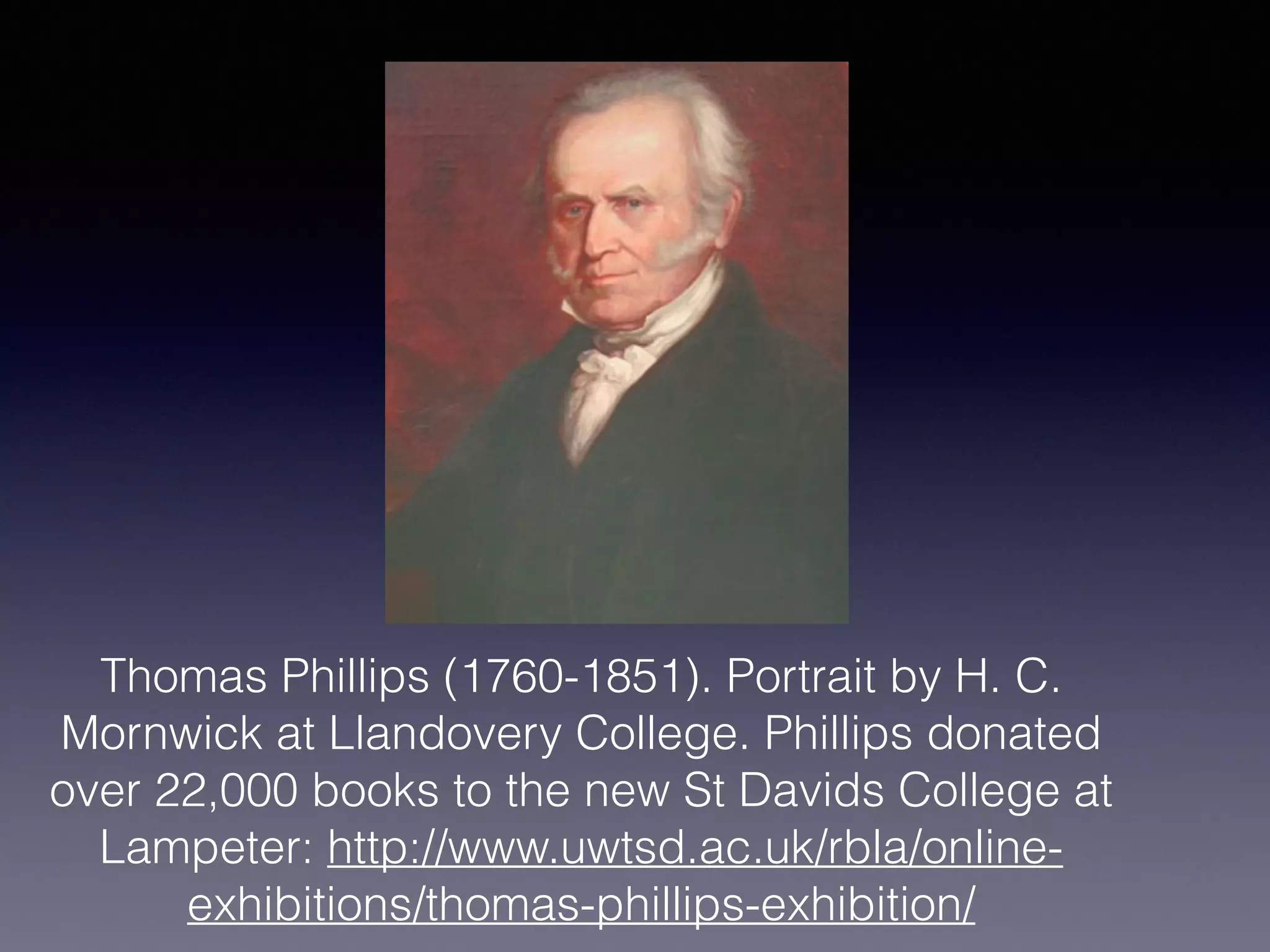 Thomas Phillips (1760-1851). Portrait by H. C.
Mornwick at Llandovery College. Phillips donated
over 22,000 books to the new St Davids College at
Lampeter: http://www.uwtsd.ac.uk/rbla/online-
exhibitions/thomas-phillips-exhibition/
 