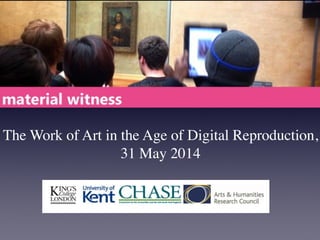 The Work of Art in the Age of Digital Reproduction,
31 May 2014
For more information about Material Witness, please visit our blog: materialwitness.me.!
10:00! Registration & coffee!
10:30 Session 1: Walter Benjamin’s Work of Art in the Age of Technological Reproduction
• Andrew Prescott (King’s College London):The Digital Aura!
• Neil Cox & Dana MacFarlane (University of Edinburgh):Workshopping Benjamin and Heidegger !
12:30 Lunch
1:30 Session 2: The Age of Digital Reproduction
Anchor paper: Michael Takeo Magruder (King’s College London): reproduction/remixing/redistribution: artistic
processes for a born-digital age!
Michael is currently a LeverhulmeTrust artist-in-residence at KCL, where he is working on a body of collaborative new media
artworks entitled De/coding the Apocalypse, based on The Book of Revelation. He has recently published a new monograph,
entitled (re)mediations 2000-2010 (2012, Peterborough Museum & Art Gallery, UK), that outlines the last decade of his work
within the areas of news media, mobile devices and virtual worlds.!
Material Witness scholars:
• Sarah Biggs (Courtauld Institute/British Library): Medieval Manuscripts in the Digital Age !
• Elinor Carmi (Goldsmiths, University of London):Are you spam or not? The aura of authenticity in social
network sites (SNS)!
• Sara Choudhrey (University of Kent): Islamic Art in the Age of Digital Reproduction !
• Alexandra Reghina Draghici (Goldsmiths, University of London): Material Relations: Embodiment as
Reproduction !
3:30 Tea
4:00 Keynote: Mark Leckey: UniAddDumThs
!Mark is a British artist and curator who works with collage, music, and ﬁlm. His ﬁlm Industrial Lights and Magic won theTurner
Prize in 2008. He recently curated the show The Universal Addressability of Dumb Things, which explored the relationships
between objects, digital avatars, and people, a conﬁguration that he describes as ‘technoanimism’.!
5:00 Reception
 