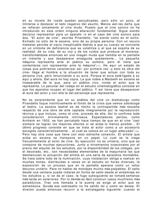 en su novela Se rueda quedan perjudicadas, pero s ó l o un poco, al
limitarse a destacar el lado negativo del asunto. Menos aún les da ñ a que
se refieran únicamente al cine mudo. Puesto que el cine sonoro no ha
introducido en este orden ninguna alteraci ó n fundamental. Sigue siendo
decisivo representar para un aparato -o en el caso del cine sonoro para
dos. “El actor de cine”, escribe Pirandello, “se siente como en el exilio.
Exiliado no s ó l o de la escena, sino de su propia persona. Con un oscuro
malestar percibe el vacío inexplicable debido a que su cuerpo se convierte
en un síntoma de deficiencia que se volatiliza y al que se expolia de su
realidad, de su vida, de su voz y de los ruidos que produce al moverse,
transformándose entonces en una imagen muda que tiembla en la pantalla
un instante y que desaparece enseguida quedamente... La peque ñ a
máquina representa ante el público su sombra, pero é l tiene que
contentarse con representar ante la máquina” ( 1 7 ) . He aquí un estado de
cosas que podríamos caracterizar así: por primera vez -y esto es obra del
cine- llega el hombre a la situaci ó n de tener que actuar con toda su
persona viva, pero renunciando a su aura. Porque el aura está ligada a su
aquí y ahora. Del aura no hay copia. La que rodea a Macbeth en escena es
inseparable de la que, para un público vivo, ronda al actor que le
representa. Lo peculiar del rodaje en el estudio cinematográfico consiste en
que los aparatos ocupan el lugar del público. Y así tiene que desaparecer
el aura del actor y con ella la del personaje que representa.

No es sorprendente que en su análisis del cine un dramaturgo como
Pirandello toque instintivamente el fondo de la crisis que vemos sobrecoge
al teatro. La escena teatral es de hecho la contrapartida más resuelta
respecto de una obra de arte captada íntegramente por la reproducci ó n
t é c ni ca y que incluso, como el cine, procede de ella. Así lo confirma toda
consideraci ó n mínimamente intrínseca. Espectadores peritos, como
Arnheim en 1932, se han percatado hace tiempo de que en el cine “casi
siempre se logran los mayores efectos si se actúa lo menos posible... El
último progreso consiste en que se trata al actor como a un accesorio
escogido característicamente... al cual se coloca en un lugar adecuado” ( 1 8 ) .
Pero hay otra cosa que tiene con esto estrecha conexi ó n . El artista que
actúa en escena se transpone en un papel. Lo cual se le niega
frecuentemente al actor de cine. Su ejecuci ó n no es unitaria, sino que se
compone de muchas ejecuciones. Junto a miramientos ocasionales por el
precio del alquiler de los estudios, por la disponibilidad de los colegas, por
el decorado, etc., son necesidades elementales de la maquinaria las que
desmenuzan la actuaci ó n del artista en una serie de episodios montables.
Se trata sobre todo de la iluminaci ó n , cuya instalaci ó n obliga a realizar en
muchas tomas, distribuidas a veces en el estudio en horas diversas, la
exposici ó n de un proceso que en la pantalla aparece como un veloz
decurso unitario. Para no hablar de montajes mucho más palpables. El salto
desde una ventana puede rodarse en forma de salto desde el andamiaje en
los estudios y, si se da el caso, la fuga subsiguiente se tomará semanas
más tarde en exteriores. Por lo demás es fácil construir casos muchísmo más
parad ó j i c os. Tras una llamada a la puerta se exige al actor que se
estremezca. Quizás ese sobresalto no ha salido tal y como se desea. El
director puede entonces recurrir a la estratagema siguiente: cuando el
 