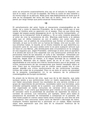 actor se encuentre ocasionalmente otra vez en el estudio le disparan, sin
que é l lo sepa, un tiro por la espalda. Se filma su susto en ese instante y
se monta luego en la película. Nada pone más drásticamente de bulto que el
arte se ha escapado del reino del halo de lo bello , único en el que se
pens ó por largo tiempo que podía alcanzar florecimiento.

                                         10

El extra ñ a m i en to del actor frente al mecanismo cinematográfico es de
todas, tal y como lo describe Pirandello, de la misma índole que el que
siente el hombre ante su aparici ó n en el espejo. Pero es que ahora esa
imagen del espejo puede despegarse de é l , se ha hecho transportable. ¿Y
ad ó n d e se la transporta? Ante el público ( 1 9 ) . Ni un s ó l o instante abandona
al actor de cine la consciencia de ello. Mientras está frente a la cámara
sabe que en última instancia es con el público con quien tiene que
hab é r s elas: con el público de consumidores que forman el mercado. Este
mercado, al que va no s ó l o con su fuerza de trabajo, sino con su piel, con
sus entra ñ a s todas, le resulta, en el mismo instante en que determina su
actuaci ó n para é l , tan poco asible como lo es para cualquier artículo que
se hace en una fábrica. ¿No tendrá parte esta circunstancia en la congoja,
en esa angustia que, según Pirandello, sobrecoge al actor ante el aparato?
A la atrofia del aura el cine responde con una construcci ó n artificial de la
personality fuera de los estudios; el culto a las “estrellas”, fomentado por
el capital cinematográfico, conserva aquella magia de la personalidad, pero
reducida, desde hace ya tiempo, a la magia averiada de su carácter de
mercancía. Mientras sea el capital quien de en é l el tono, no podrá
adjudicársele al cine actual otro m é r i to revolucionario que el de apoyar una
crítica revolucionaria de las concepciones que hemos heredado sobre el
arte. Claro que no discutimos que en ciertos casos pueda hoy el cine
apoyar además una crítica revolucionaria de las condiciones sociales,
incluso del orden de la propiedad. Pero no es é s t e el centro de gravedad
de la presente investigaci ó n (ni lo es tampoco de la producci ó n
cinematográfica de Europa occidental).

Es propio de la t é c nica del cine, igual que de la del deporte, que cada
quisque asista a sus exhibiciones como un medio especialista. Bastaría
con haber escuchado discutir los resultados de una carrera ciclista a un
grupo de repartidores de peri ó d i c os , recostados sobre sus bicicletas, para
entender semejante estado de la cuesti ó n . Los editores de peri ó d i c os no
han organizado en balde concursos de carreras entre sus j ó v e n es
repartidores. Y por cierto que despiertan gran inter é s en los participantes.
El vencedor tiene la posibilidad de ascender de repartidor de diarios a
corredor de carreras. Los noticiarios, por ejemplo, abren para todos la
perspectiva de ascender de transeúntes a comparsas en la pantalla. De
este modo puede en ciertos casos hasta verse incluido en una obra de arte
-recordemos Tres canciones sobre Lenin de Wertoff o Borinage de Ivens.
Cualquier hombre aspirará hoy a participar en un rodaje. Nada ilustrará
mejor esta aspiraci ó n que una cala en la situaci ó n hist ó r i c a de la
literatura actual.
 