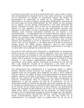 15

La masa es una matriz de la que actualmente surte, como vuelto a nacer,
todo comportamiento consabido frente a las obras artísticas. La cantidad
se ha convertido en calidad: el crecimiento masivo del número de
participantes ha modificado la índole de su participaci ó n . Que el
observador no se llame a enga ñ o porque dicha participaci ó n aparezca por
de pronto bajo una forma desacreditada. No han faltado los que, guiados
por su pasi ó n , se han atenido precisamente a este lado superficial del
asunto. Duhamel es entre ellos el que se ha expresado de modo más
radical. Lo que agradece al cine es esa participaci ó n peculiar que
despierta en las masas. Le llama “pasatiempo para parias, disipaci ó n para
iletrados, para criaturas miserables aturdidas por sus trajines y sus
preocupaciones..., un espectáculo que no reclama esfuerzo alguno, que no
supone continuidad en las ideas, que no plantea ninguna pregunta, que no
aborda con seriedad ningún problema, que no enciende ninguna pasi ó n ,
que no alumbra ninguna luz en el fondo de los corazones, que no excita
ninguna otra esperanza a no ser la esperanza ridícula de convertirse un
día en “star” en Los Angeles” ( 3 0 ) . Ya vemos que en el fondo se trata de la
antigua queja: las masas buscan disipaci ó n , pero el arte reclama
recogimiento. Es un lugar común. Pero debemos preguntarnos si da lugar o
no para hacer una investigaci ó n acerca del cine.

Se trata de mirar más de cerca. Disipaci ó n y recogimiento se contraponen
hasta tal punto que permiten la f ó r m u la siguiente: quien se recoge ante
una obra de arte, se sumerge en ella; se adentra en esa obra, tal y como
narra la leyenda que le ocurri ó a un pintor chino al contemplar acabado su
cuadro. Por el contrario, la masa dispersa sumerge en sí misma a la obra
artística. Y de manera especialmente patente a los edificios. La
arquitectura viene desde siempre ofreciendo el prototipo de una obra de
arte, cuya recepci ó n sucede en la disipaci ó n y por parte de una
colectividad. Las leyes de dicha recepci ó n son sobremanera instructivas.

Las edificaciones han acompa ñ a d o a la humanidad desde su historia
primera. Muchas formas artísticas han surgido y han desaparecido. La
tragedia nace con los griegos para apagarse con ellos y revivir despu é s
s ó l o en cuanto a sus reglas. El epos, cuyo origen está en la juventud de los
pueblos, caduca en Europa al terminar el Renacimiento. La pintura sobre
tabla es una creaci ó n de la Edad Media y no hay nada que garantice su
duraci ó n ininterrumpida. Pero la necesidad que tiene el hombre de
alojamiento sí que es estable. El arte de la edificaci ó n no se ha
interrumpido jamás. Su historia es más larga que la de cualquier otro arte, y
su eficacia al presentizarse es importante para todo intento de dar cuenta
de la relaci ó n de las masas para con la obra artística. Las edificaciones
pueden ser recibidas de dos maneras: por el uso y por la contemplaci ó n . O
mejor dicho: táctil y ó p t i cam ente. De tal recepci ó n no habrá concepto
posible si nos la representamos según la actitud recogida que, por ejemplo,
es corriente en turistas ante edificios famosos. A saber: del lado táctil no
existe correspondencia alguna con lo que del lado ó p t i c o es la
contemplaci ó n . La recepci ó n táctil no sucede tanto por la vía de la
 