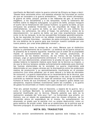 manifiesto de Marinetti sobre la guerra colonial de Etiopía se llega a decir:
“Desde hace veintisiete a ñ o s nos estamos alzando los futuristas en contra
de que se considere a la guerra antiest é t i c a... Por ello mismo afirmamos:
la guerra es bella, porque, gracias a las máscaras de gas, al terrorífico
megáfono, a los lanzallamas y a las tanquetas, funda la soberanía del
hombre sobre la máquina subyugada. La guerra es bella, porque inaugura
el sue ñ o de la metalizaci ó n del cuerpo humano. La guerra es bella, ya que
enriquece las praderas florecidas con las orquídeas de fuego de las
ametralladoras. La guerra es bella, ya que reúne en una sinfonía los
tiroteos, los ca ñ o n a zos, los altos el fuego, los perfumes y olores de la
descomposici ó n . La guerra es bella, ya que crea arquitecturas nuevas
como la de los tanques, la de las escuadrillas formadas geom é t r i camente,
la de las espirales de humo en las aldeas incendiadas y muchas otras...
¡ P oetas y artistas futuristas... acordaos de estos principios fundamentales
de una est é t i ca de la guerra para que iluminen vuestro combate por una
nueva poesía, por unas artes plásticas nuevas!” ( 3 2 ) .

Este manifiesto tiene la ventaja de ser claro. Merece que el dial é c t ic o
adopte su planteamiento de la cuesti ó n . La est é t i c a de la guerra actual se
le presenta de la manera siguiente: mientras que el orden de la propiedad
impide el aprovechamiento natural de las fuerzas productivas, el
crecimiento de los medios t é c n ic os, de los ritmos, de las fuentes de
energía, urge un aprovechamiento antinatural. Y lo encuentra en la guerra
que, con sus destrucciones, proporciona la prueba de que la sociedad no
estaba todavía lo bastante madura para hacer de la t é c nic a su ó r g a no , y
de que la t é cn ica tampoco estaba suficientemente elaborada para dominar
las fuerzas elementales de la sociedad. La guerra imperialista está
determinada en sus rasgos atroces por la discrepancia entre los poderosos
medios de producci ó n y su aprovechamiento insuficiente en el proceso
productivo (con otras palabras: por el paro laboral y la falta de mercados
de consumo). La guerra imperialista es un levantamiento de la t é c n ic a, que
se cobra en el material humano las exigencias a las que la sociedad ha
sustraído su material natural. En lugar de canalizar ríos, dirige la corriente
humana al lecho de sus trincheras; en lugar de esparcir grano desde sus
aeroplanos, esparce bombas incendiarias sobre las ciudades; y la guerra
de gases ha encontrado un medio nuevo para acabar con el aura.

“Fiat ars, pereat mundus”, dice el fascismo, y espera de la guerra, tal y
como lo confiesa Marinetti, la satisfacci ó n artística de la percepci ó n
sensorial modificada por la t é c ni ca. Resulta patente que esto es la
realizaci ó n acabada del “arte pour l’art”. La humanidad, que anta ñ o , en
Homero, era un objeto de espectáculo para los dioses olímpicos, se ha
convertido ahora en espectáculo de sí misma. Su autoalienaci ó n ha
alcanzado un grado que le permite vivir su propia destrucci ó n como un
goce est é t ico de primer orden. Este es el esteticismo de la política que el
fascismo propugna. El comunismo le contesta con la politizaci ó n del arte.

                       NOTA DEL TRADUC T O R

En una versi ó n sensiblemente abreviada aparece este trabajo, no en
 