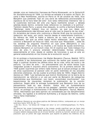 alemán, sino en traducci ó n francesa de Pierre Klossowski, en la Zeitschrift
für Sozialforschung en 1936. La revista se editaba a la saz ó n en París. En
carta a Max Horkheimer, escrita en París el 16 de octubre de 1935, dice
Benjamin que pretende “fijar en una serie de reflexiones provisionales la
signatura de la hora fatal del arte”. Con tales reflexiones intentaría “dar a
la cuestiones te ó r i c as del arte una figura realmente actual: y dársela
además desde dentro, evitando toda referencia no mediada a la política”.
Tambi é n desde París, y pocos días despu é s , le confía a Gerhard Scholem:
“Mantengo (este trabajo) muy en secreto, ya que sus ideas son
incomparablemente más id ó n e a s para el robo que la mayoría de las mías”.
En diciembre del mismo a ñ o comunica a Werner Kraft que ha concluido la
redacci ó n del texto, por cierto “escrito desde el materialismo hist ó r i c o. ”.
En febrero de 1936 le habla a Adorno de su trato con el traductor
Klossowski, del que ya antes había hecho alabanzas. Jean Selz, que
conoci ó a Benjamin en Ibiza en 1932, nos dice que “Klossowski... sabe de
los estados de angustia filos ó f i c a en que pone [Benjamin] a sus
traductores”. Poco antes de su muerte, y en busca de ayuda econ ó m i c a ,
redacta Benjamin un curriculum vitae. En é l explica que “este trabajo [“La
obra de arte...”] procura entender determinadas formas artísticas,
especialmente el cine, desde el cambio de funciones a que el arte en
general está sometido en los tirones de la evoluci ó n social”.

En mi pr ó l o g o a Iluminaciones I de Walter Benjamin (Taurus, Madrid, 1971)
he aludido a las distorsiones que sufrieron los textos que nuestro autor
lleg ó a publicar durante los últimos a ñ o s de su vida, a ñ o s de exilio y de
penuria. “La obra de arte...” es precisamente uno de estos textos cuya
integridad quizás ni siquiera ahora conocemos. En la primera edici ó n de
1936 qued ó suprimido por entero nada menos que el actual pr ó l o go (a más
de otras supresiones al parecer s ó l o en parte redimidas en las actuales
ediciones alemanas, de las cuales la primera data de 1955). Según Adorno
declara en 1968: “Las tachaduras que motiv ó Horkheimer en la teoría de la
reproducci ó n se referían a un uso por parte de Benjamin de categorías
materialistas que Horkheimer, con raz ó n , encontraba insuficientes”. Los
bejaminianos de izquierdas reclaman la publicaci ó n de la versi ó n
aut é nt i ca. Según ellos la entrega fundamental que Benjamin hizo de su
pensamiento está en esa versi ó n . Sobre ella se fundamentaría
te ó r i ca mente incluso “La obra de los pasajes”, tambi é n in é di ta por ahora
(confr. mi pr ó l og o a Iluminaciones II de Walter Benjamin, Taurus, Madrid,
1972). Advirtamos que esta opini ó n es considerada por los benjaminianos
oficiales, los ligados a la editorial Suhrkamp y al equipo de Adorno, como
“lisa y llana insensatez”.
NOTAS

* El Wiener Genesis es una glosa po é tica del G é nesis bíblico, compuesta por un monje
austríaco hacia 1070 (N. de. T.).
 ( (5) ABEL GANCE, “Le temps de l’image est venu” (L ’ a r t cinématographique, II), París,
1927.
(6) Acercar las cosas humanamente a las masas, puede significar que se hace caso
o m i s o d e s u f u n c i ó n s o c i a l . N a d a g a r a n t i z a q u e un re t r a t i s t a a c t u a l , a l p i n t a r a u n
cirujano c él ebre desayunando en el círculo familiar, acierte su funci ó n social con mayor
p r e c i s i ó n q u e u n p i n t o r d e l s i g l o d i e c i s é i s q u e e x p o n e a l público l o s m é d i c o s d e s u
 