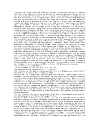 E l t ránsito d e l p r i m e r m o d o d e r e c ep c i ó n a r t í s t i c a a l s e g u n d o d e t e r m i n a e l d e c u r s o
histórico de la recepci ón artística en general. No obstante podríamos poner de bulto
una cierta oscilaci ó n entre ambos modos receptivos por principio para cada obra de
arte. Así, por ejemplo, para la Virgen Sixtina. Desde la investigaci ó n de Hubert Grimme
s a b e m o s q u e o r i g i n a l m e n t e f u e p i n t a d a p a r a f i ne s d e e x p o s i c i ó n . P a r a s u s t ra b a j o s l e
impuls ó a Grimme la siguiente pregunta: ¿por qu é en el primer plano del cuadro ese
portante de madera sobre el que se apoyan los dos angelotes? ¿Como pudo un Rafael,
s i g u i ó p r e g u n tándos e G r i m m e , a d o r n a r e l c i e l o c o n u n p a r d e p o r t a n t e s ? D e l a
investigaci ó n result ó que la Virgen Sixtina había sido encargada con motivo de la
c a p i l l a a r d i e n t e públi c a d e l P a p a S i x t o . D i c h a c e r e m o n i a p o n t i f i c i a t e n í a l u g a r e n u n a
c a p i l l a l a t e r a l d e l a b a s í l i c a d e S a n P e d r o . E n e l fo n d o a m o d o d e n i c h o d e e s a c a p i l l a
se instal ó , apoyado sobre el f é retro, el cuadro de Rafael. Lo que Rafael representa en
é l e s l a V i r g e n a c e r cándose e n t r e n u b e s a l f é r e t r o p a p a l d e s d e e l f o n d o d e l n i c h o
d e l i m i t a d o p o r d o s p o r t a n t e s v e r d e s . E l s o b r e s a l i e n t e va lo r e x h i b i t i v o d e l c u a d r o d e
R a f a e l e n c o n t r ó s u u t i l i z a c i ó n e n l o s f u n e r a l e s d e l P ap a S i x t o . P o c o t i e m p o d e s p u é s
vino a parar el cuadro al altar mayor de un monasterio de Piacenza. La raz ó n de este
e x i l i o e s tá e n e l r i t u a l r o m a n o q u e p r o h í b e o f r e c e r a l cu lt o e n u n a l t a r m a y o r i mágenes
q u e h a y a n s i d o e x p u e s t a s e n c e l e b r a c i o n e s fu n e r a r i a s . H a s t a c i e r t o p u n t o d i c h a
p r e s c r i p c i ó n d e p r e c i a b a l a o b r a d e R a f a e l . P a r a c o n s eg u i r s i n e m b a r g o u n p r e c i o
a d e c u a d o , s e d e c i d i ó l a c u r i a a t o l e r a r tácitamen te e l c u a d r o e n u n a l t a r m a y o r . P e r o
p a r a e v i t a r e l e s cándalo l o e n v i ó a l a c o m u n i d a d de u n a c i u d a d d e p r o v in c ia a p a r t a d a .
( 1 1 ) B r e c h t d i s p o n e r e f l e x i o n e s a nálogas a o t r o n i v e l : “C u a n d o u n a o b r a a r t í s t i ca s e
t r a n s f o r m a e n m e r c a n c í a , e l c o n c e p t o d e o b r a d e a rt e n o r e s u l t a y a s o s t e n i b le e n c u a n t o
a l a c o s a q u e s u r g e . T e n e m o s e n t o n c e s c u i d a d o s a y p r u d e n t e m e n t e , p e r o s i n n i n gún
m i e d o , q u e d e j a r d e l a d o d i c h o c o n c e p t o , s i e s q u e n o q u e r e m o s l i q u i da r e s a c o s a . H a y
que atravesar esa fase y sin reticencias. No se trata de una desviaci ón gratuita del
c a m i n o r e c t o , s i n o q u e l o q u e e n e s t e c a s o o c u rr e c o n l a c o s a l a m o d i f i c a
f u n d a m e n t a l m e n t e y b o r r a s u p a s a d o h a s t a ta l p u n t o q u e , s i s e a c e p t a s e d e n u e v o e l
a n t i g u o c o n c e p t o ( y s e l e a c e p t a rá, ¿ p o r q u é n o ? ) , y a n o p r o v o c a r í a n i n gún r e c u e r d o d e
a q u e l l a c o s a q u e a n t a ñ o d e s i g n a r a ” ( B E R T O L T B R E C H T , De r Dr e ig ro s c h e n p r o z e s s ).
( 1 2 ) A B E L G A N C E , l . c . , págs. 1 0 0 - 1 0 1 .
( 1 3 ) S é v e r i n - M a r s , c i t . p o r A B E L G A N C E , l. c . , pág. 1 0 0 .
( 1 4 ) A L E X A N D R E A R N O U X , C i n é m a , P a r í s , 1 9 2 9 , pág. 2 8 .
(15) FRANZ WERFEL, “Ein Sommernachtstraum. Ein Film nach Shakespeare von Reinhardt”,
Neues Wiener Journal, 15 de noviembre de 1935.
( 1 6 ) “ E l c i n e . . . d a ( o p o d r í a d a r ) i n f o r m a c i o n e s m u y útiles p o r s u de t a l l e s o b r e a c c i o n e s
h u m a n a s . . . N o h a y m o t i v a c i o n e s d e c a rácter, l a v i d a i n t e r i o r d e l a s p e r s o n a s j a más e s
causa primordial y raras veces resultado capital de la acci ó n ” (BERTOLT BRECHT, l. c.). La
a m p l i a c i ó n p o r m e d i o d e l m e c a n i s m o c i n e m a t o g ráfico d e l c a m p o s o m e t i d o a l o s t e s t s
corresponde a la extraordinaria ampliaci ó n que de ese campo “testable” traen consigo
p a r a e l i n d i v i d u o l a s c i r c u n s t a n c i a s e c o n ó m i c a s . C o n s t a n t e m e n t e e s tá a u m e n t a n d o l a
importancia de las pruebas de aptitud profesional. En ellas lo que se ventila son
c o n s e c u e n c i a s d e l a e j e c u c i ó n d e l i n d i v i d u o . E l r o d a je d e u n a p e l í c u l a y l a s p ru e b a s d e
aptitud profesional se desarrollan ante un gremio de especialistas. El director en el
estudio de cine ocupa exactamente el puesto del director experimental en las pruebas a
que nos referimos.
(17) LUIGI PIRANDELLO, On tourne, cit. por LÉ O N PIERRE-QUINT, “Signification du cin ém a” (L ’
a r t c i n é m a t o g r a p h i q u e , I I , P a r í s , 1 9 2 7 , págs. 1 4 - 1 5 ) .
( 1 8 ) R U D O L F A R N H E I M , F i l m a l s K u n s t , B e r l í n , 1 9 3 2 . E n e st e c o n t e x t o c o b r a n un i n t e r é s
redoblado determinadas particularidades, aparentemente marginales, que distancian al
d i r e c t o r d e c i n e d e l a s p ráctica s d e l a e s c e n a t e a t r a l . A s í l a t e n t a t i v a d e h a c e r q u e l o s
actores representen sin maquillaje, como hizo Dreyer, entre nosotros, en su Juana de
Arco. Empleó meses s ólo en encontrar los cuarenta actores que componen el jurado
c o n t r a l a h e r e j e . E s t a búsque d a s e a s e m e j a b a a l a d e a c c e s o r i o s d e d i f í c i l p ro c u r a .
D r e y e r a p l i c ó g r a n e s f u e r z o e n e v i t a r p a r e c i d o s e n e d ad , e s t a t u r a , f i s o n o m í a , et c . S i e l
a c t o r s e c o n v i e r t e e n a c c e s o r i o , n o e s r a r o q u e e l a c ce s o r i o d e s e m p e ñ e p o r s u l ad o l a
funci ón del actor. En cualquier caso no es ins ólito que llegue el cine a confiar un papel
al accesorio. Y en lugar de destacar ejemplos a capricho en cantidad infinita, nos
atendremos a uno cuya fuerza de prueba es especial. Un reloj en marcha no es en
 