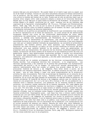 e s c e n a más q u e u n a p e r t u r b a c i ó n . N o p u e d e h a b e r e n e l t e a t r o l u g a r p a r a s u p a p e l , q u e
e s e l d e m e d i r e l t i e m p o . I n c l u s o e n u n a o b r a n a tu ra l is t a c h o c a r í a e l t i e m p o a s t r on ó m i c o
con el escénico. Así las cosas, resulta sumamente característico que en ocasiones el
cine utilice la medida del tiempo de un reloj. Puede que en ello se perciba mejor que en
m u c h o s o t r o s r a s g o s c ó m o c a d a a c c e s o r i o a d o p t a a v e ce s e n é l f u n c i o n e s d e c i s i v a s .
D e s d e a q u í n o h a y más q u e u n p a s o h a s t a l a a f i r m a c i ó n d e P u d o w k i n : “ l a a c t u a c i ó n d e l
a r t i s t a l i g a d a a u n o b j e t o , c o n s t r u i d a p o r é l , s e rá... s i e m p r e u n o d e l o s m é t o d o s más
v i g o r o s o s d e l a f i g u r a c i ó n c i n e m a t o g ráfica” ( W . P U D O W K I N , F i l m r e g i e u n d f i l m m a n u s k r i p t ,
B e r l í n , 1 9 2 8 , pág. 1 2 6 ) . E l c i n e e s p o r l o t a n t o e l p r i m e r m e d i o a r t í s t i c o q u e e s tá e n
s i t u a c i ó n d e m o s t r a r c ó m o l a m a t e r i a co l a b o r a c o n e l h o m b r e . E s d e c i r , q u e p u e d e s e r
un excelente instrumento de discurso materialista.
( 1 9 ) T a m b i é n e n l a p o l í t i c a e s p e r c e p t i b l e l a m o d i f i c a c i ó n q ue c o n s t a t a m o s t r a e c o n s i go
l a t é c n i c a r e p r o d u c t i v a e n e l m o d o d e e x p o s i c i ó n . La c r is i s a c t u a l d e l a s d e m o c r a c i a s
burguesas implica una crisis de las condiciones determinantes de cómo deben
p r e s e n t a r s e l o s g o b e r n a n t e s . L a s d e m o c r a c i a s p r e s e nt a n a é s t o s i n m e d i a t a m e n t e , e n
p e r s o n a , y a d e más a n t e r e p r e s e n t a n t e s . ¡ E l P a r l a m e n t o e s s u público! C o n l a s
innovaciones en los mecanismos de transmisi ó n , que permiten que el orador sea
e s c u c h a d o d u r a n t e s u d i s c u r s o p o r u n número i l i m i t a d o d e a u d i t o r e s y q u e p o co d e s p u é s
s e a v i s t o p o r u n númer o t a m b i é n i l i m it a d o d e e s p e c t a d o re s , s e c o n v i e r t e e n p r i m o r d i a l l a
presentaci ón del hombre político ante esos aparatos. Los Parlamentos quedan
desiertos, así como los teatros. La radio y el cine no s ólo modifican la funci ón del actor
p r o f e s i o n a l , s i n o q u e c a m b i a n t a m b i é n l a d e q u i en e s , c o m o l o s g o b e r n a n t e s , s e
p r e s e n t a n a n t e s u s m e c a n i s m o s . S i n p e r j u i c i o d e l o s d i v e r s o s co me t i d o s e s p e c í f i c o s d e
a m b o s , l a d i r e c c i ó n d e d i c h o c a m b i o e s l a m i s m a e n l o q u e r e sp e c t a a l a c t o r d e c i n e y a l
gobernante. Aspira, bajo determinadas condiciones sociales, a exhibir sus actuaciones
d e m a n e r a más c o m p r o b a b l e e i n c l u s o más a s u m i b l e . D e l o c u a l r e s u lt a u n a n u e v a
selecci ó n , una selecci ó n ante esos aparatos, y de ella salen vencedores el dictador y la
estrella de cine.
( 2 0 ) S e p i e r d e a s í e l c a rácter p r i v i l eg ia d o d e l a s t é c n i c a s c o r r e s po n d i e n t e s . A l d o u s
Huxley escribe: “Los progresos t é cnicos han conducido... a la vulgarizaci ó n ... Las
t é c n i c a s r e p r o d u c t i v a s y l a s r o t a t i va s e n l a p r e n s a h a n p o s i b i l i t a d o u n a m u l t i p l i c a c i ó n
imprevisible del escrito y de la imagen. La instrucci ó n escolar generalizada y los
s a l a r i o s r e l a t i v a m e n t e a l t o s h a n c re a d o u n público m u y g r a n d e c a p a z d e l e e r y d e
p r o c u r a r s e m a t e r i a l d e l e c t u r a y d e i mágenes. P a r a t e n e r é s t o s a p u n t o , s e h a
constituido una industria importante. Ahora bien, el talento artístico es muy raro; de ello
se sigue... que en todo tiempo y lugar una parte preponderante de la producci ón
a r t í s t i c a h a s i d o m i n u s v a l e n t e . P e r o h o y e l p o r c e n t a j e d e d e s e c h o s e n e l c on j u n t o d e l a
producci ó n artística es mayor que nunca... Estamos frente a una simple cuesti ó n de
a r i t m é t i c a . E n e l c u r s o d e l s i g l o p a s a d o h a a u m e n t a d o e n más d e l d o b l e l a p o b l a c i ó n d e
E u r o p a o c c i d e n t a l . E l m a t e r i a l d e l e c t u r a y d e i mágenes c a l c u l o q u e h a c r e c i d o p o r lo
menos en una proporci ó n de 1 a 2 y tal vez a 50 o incluso a 100. Si una poblaci ó n de x
m i l l o n e s t i e n e n t a l e n t o s a r t í s t i c o s , u n a p o b l a c i ó n d e 2 x mi l l o n e s t e n d rá 2 n t a l e n t o s
a r t í s t i c o s . L a s i t u a c i ó n p u e d e r e s u m i r s e d e l a m a n e r a s i g u i en t e . P o r c a d a página q u e
h a c e c i e n a ñ o s s e p u b l i c a b a i m p r e s a c o n e s c r i t u r a e i mágenes, s e p u b l i c a n h o y ve in t e ,
si no cien. Por otro lado, si hace un siglo existía un talento artístico, existen hoy dos.
C o n c e d o q u e , e n c o n s e c u e n c i a d e l a i n s t r u c c i ó n e s c o l a r g e n e r a l i z a d a , g r a n número d e
t a l e n t o s v i r t u a l e s , q u e n o h u b i e s e n a n t e s l l e ga d o a d e s a r r o l l a r s u s d o t e s, p u e d e n h o y
hacerse productivos. Supongamos pues... que haya hoy tres o incluso cuatro talentos
artísticos por uno que había antes. No por eso deja de ser indudable que el consumo de
m a t e r i a l d e l e c t u r a y d e i mágen es h a s u p e r a d o c o n m u c h o l a p r o d u c c i ó n n a t u ra l d e
escritores y dibujantes dotados. Y con el material sonoro pasa lo mismo. La prosperidad,
e l g r a m ó f o n o y l a r a d i o h a n d a d o v i d a a u n público, c u y o c o n s u m o d e m at e r i a l s o n o r o
e s tá f u e r a d e t o d a p r o p o r c i ó n c o n e l c r e c i m i e n t o de l a p o b l a c i ó n y e n c o n s e c u e n c i a c o n
e l n o r m a l a u m e n t o d e músico s c o n t a l e n t o . R e s u l t a p o r t a n t o q u e , t a n t o h a b l a n d o e n
términos absolutos como en términos relativos, la producci ón de desechos es en todas
l a s a r t e s m a y o r q u e a n t e s ; y a s í s e g u i rá s i e n d o m i e n t r a s l a s g e n t e s c o n t i núen c o n s u
c o n s u m o d e s p r o p o r c i o n a d o d e m a t e r i a l d e l e c t u r a , d e i mágenes y s o n o r o ” ( A L D O U S
H U X L E Y , C r o i s i è r e d ’ h i v e r e n A m é r i q u e C e n t r a l e , P a r í s , pág. 2 7 3 ) . Se me ja n t e m a n e r a d e
v e r l a s c o s a s e s tá c l a r o q u e n o e s p r o g r e s i v o .
 