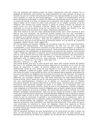 ( 2 1 ) L a s a u d a c i a s d e l cámara p u e d e n d e h e c h o c o m p a r a r s e a l a s d e l c i r u j a n o . E n u n
c a tálogo d e d e s t r e z a s c u y a t é c n i c a e s e s p e c í f i c a m e n t e d e o r d e n g e s t u a l , e n u n c i a L u c
Durtain las que “en ciertas intervenciones difíciles son imprescindibles en cirujía. Escojo
como ejemplo un caso de otorrinolaringología; ... me refiero al procedimiento que se
l l a m a p e r s p e c t i v o - e n d o n a s a l ; o s e ñ a l o l a s d e s t r e z a s a c r o báticas q u e h a d e l l e v a r a c a b o
la cirujía de laringe al utilizar un espejo que le devuelve una imagen invertida; tambi é n
p o d r í a h a b l a r d e l a c i r u j í a d e o í d o s c u y a p r e c i s i ó n e n e l t r a b a j o r e c u e r d a a l de l o s
r e l o j e r o s . D e l h o m b r e q u e q u i e r e re p a r a r o s a l v a r e l c u e r p o h u m a n o s e r e q u i e r e e n
g r a d o s u m o u n a s u t i l a c r o b a c i a m u s c u l a r . B a s t a c o n p en s a r e n l a o p e r a c i ó n d e
c a t a r a t a s , e n l a q u e e l a c e r o l u c h a p o r a s í d e c i r l o co n t e j i d o s c a s i f l u i d o s , o en l a s
i m p o r t a n t í s i m a s i n t e r v e n c i o n e s e n la r e g i ó n a b d o m i n a l ( l a p a r a t o m í a ) .
( 2 2 ) E s t a m a n e r a d e v e r l a s c o s a s p a r e c e rá q u i zás b u r d a ; p e r o c o m o m u e s t r a e l g r a n
t e ó r i c o q u e f u e L e o n a r d o , l a s o p i n i o n e s bu rd a s p u e d e n m u y b i e n se r in v o c a d a s a
t i e m p o . L e o n a r d o c o m p a r a l a p i n t u r a y l a música e n l o s t é r m i n o s s i g u i e n t e s : “ L a p i n t u r a
e s s u p e r i o r a l a músic a, p o r q u e n o t i e n e q u e m o r i r a p en a s s e l a l l a m a a l a v i d a , c o m o e s
e l c a s o i n f o r t u n a d o d e l a músic a. . . E s t a , q u e s e v o l a t i l i z a e n c u a n t o s u r g e , v a a l a z a g a
d e l a p i n t u r a , q u e c o n e l u s o d e l b a r n i z s e ha h e c h o e t e r n a ” ( c i t . e n Re v u e d e L i t t é r a t u r e
c o m p a r é e , f e b r e r o - m a r z o , 1 9 3 5 , página 7 9 ) .
( 2 3 ) S i b u s c a m o s u n a s i t u a c i ó n a náloga, s e n o s o f re c e c o m o t a l , y m u y i n s t r u c t i v a m e n t e ,
l a p i n t u r a d e l R e n a c i m i e n t o . No s e n c o n t r a m o s e n e l l a c o n u n a r t e c u y o a u g e
i n c o m p a r a b l e y c u y a i m p o r t a n c i a c o n s i s t e n e n g r a n p a r t e e n q u e i n t e g r a n u n número d e
c i e n c i a s n u e v a s o d e d a t o s n u e v o s d e l a c i e n c i a . T i e n e p r e t e n s i o n e s s ob re l a a n a t o m í a y
l a p e r s p e c t i v a , l a s m a t e mática s , l a me t e r e o l o g í a y l a t e o r í a d e l o s c o l o r e s . C o m o e s c r i b e
V a l é r y : “ N a d a h a y más a j e n o a n o s o t r o s q u e l a s o r p r e n d e n t e p r e t e n s i ó n d e u n L e o n a r d o ,
para el cual la pintura era una meta suprema y la suma demostraci ón del conocimiento,
p u e s t o q u e e s t a b a c o n v e n c i d o d e q u e e x i g í a l a c i e n c i a u n i v e r s a l . Y é l mi s m o n o
r e t r o c e d í a a n t e u n a nálisi s t e ó r i c o , c u y a p r e c i s i ó n y h o n d u r a n o s d e s c o n c i e r t a h o y ”
( P A U L V A L É R Y , P i è c e s s u r l ’ a r t , P a r í s , 1 9 3 4 , pág. 1 9 1 ) .
( 2 4 ) R U D O L F A R N H E I M , l . c . , pág. 1 3 8 .
( 2 5 ) A n d r é B r e t o n d i c e q u e “ l a o b r a d e a r t e s ó l o t i en e v a l o r c u a n d o t i e m b l a de r e f l e j o s
d e l f u t u r o ” . E n r e a l i d a d t o d a f o r m a a r t í s t i c a e l a b o r a d a s e e n c u e n t r a e n e l c ru c e d e t r e s
líneas de evoluci ó n . A saber, la t é cnica trabaja por de pronto en favor de una
d e t e r m i n a d a f o r m a d e a r t e . A n t e s d e q u e l l e g a s e e l c i n e h a b í a c u a d e rn i ll o s d e f o t o s
c u y a s i mágenes , a g o l p e d e p u l g a r , h a c í a n p a s a r a n t e l a v i s t a a l a v e l o c i d a d d e l r a y o
u n a l u c h a d e b o x e o o u n a p a r t i d a d e t e n i s ; e n l o s b a z a r e s h a b í a j u g u e t e s a u t o máticos e n
l o s q u e l a s u c e s i ó n d e i mágenes e r a p r o v o c a d a po r e l g i r o d e u n a m a n i v e l a . E n s e g u n d o
l u g a r , f o r m a s a r t í s t i c a s t r a d i c i o n a l e s t ra b a j a n e s f o r z a d a m e n t e e n c i e r t o s n i v e l e s d e s u
d e s a r r o l l o p o r c o n s e g u i r e f e c t o s q u e más t a r d e a l c a n z a rá c o n t o d a e s p o n t a n e i d a d l a
forma artística nueva. Antes de que el cine estuviese en alza, los dadaístas procuraban
c o n s u s m a n i f e s t a c i o n e s i n t r o d u c i r e n e l público u n m o v i m i e n t o q u e u n C h a p l i n
p r o v o c a r í a d e s p u é s d e m a n e r a más n a t u r a l . E n t e r c e r l ug a r , m o d i f i c a c i o n e s s o c i a l e s c o n
f r e c u e n c i a n a d a a p a r e n t e s t r a b a j a n e n o r de n a u n c a m b i o e n l a r e ce p c i ó n q u e s ó l o
f a v o r e c e rá a l a n u e v a f o r m a a r t í s t i c a . A n t e s d e q u e e l c i n e e m p e z a s e a f o r m a r s u público,
h u b o i mágenes e n e l P a n o r a m a i m p e r i a l ( i mágenes q u e y a h a b í a n d e j a d o d e s e r e s táticas)
p a r a c u y a r e c e p c i ó n s e r e u n í a u n público. S e e n c o n t r a b a é s t e a n t e u n b i o m b o e n e l q ue
estaban instalados estereoscopios, cada uno de los cuales se dirigía a cada visitante.
A n t e s e s o s e s t e r e o s c o p i o s a p a r e c í a n a u t o máticamen t e i mágenes q u e s e d e t e n í a n a p e n a s
y dejaban luego su sitio a otras. Con medios parecidos tuvo que trabajar Edison cuando,
a n t e s d e q u e s e c o n o c i e s e l a p a n t a l l a y e l p ro c e d i m i e n t o d e l a p r o y e c c i ó n , p a s ó l a
p r i m e r a b a n d a f i l m a d a a n t e u n p e q u e ñ o público q u e m i r a b a e s t u p e f a c t o u n a p a r a t o e n e l
q u e s e d e s e n r r o l l a b a n l a s i mágenes. P o r c i e r t o q u e e n l a d i s p o s i c i ó n d e l P a no ra ma
i m p e r i a l s e e x p r e s a m u y c l a r a m e n t e u n a d i a l é c t i c a d e l d e s a r r o l l o . P o co a n t e s d e q u e e l
c i n e c o n v i r t i e s e e n c o l e c t i v a l a v i s i ó n d e i mágenes, c o b r a é s t a v i g e n c i a e n f o r m a
i n d i v i d u a l i z a d a a n t e l o s e s t e r e o s c o p i o s d e a q u e l e s t a b l e c i m i e n t o , p r o n t o a nt ic u a d o , c o n
l a m i s m a f u e r z a q u e a n t a ñ o t u v i e r a e n l a “ c e l l a ” l a v i s i ó n d e la i m a g e n d e l o s d i o s e s p o r
parte del sacerdote.
(26) El arquetipo teol ó g i co de este recogimiento es la consciencia de estar a solas con
Dios. En las grandes é p ocas de la burguesía é st a consciencia ha dado fuerzas a la
libertad para sacudirse la tutela de la Iglesia. En las é p ocas de su decadencia la misma
 