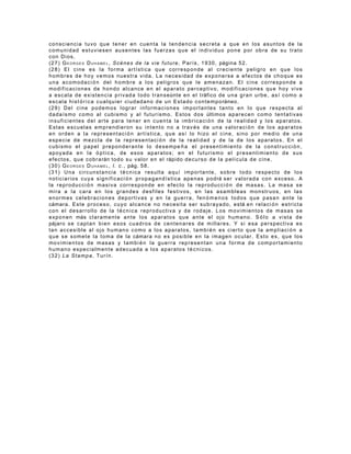 consciencia tuvo que tener en cuenta la tendencia secreta a que en los asuntos de la
c o m u n i d a d e s t u v i e s e n a u s e n t e s l a s f u e r z a s q u e e l i n d i v i d u o p o n e p o r ob ra d e s u t r a t o
con Dios.
( 2 7 ) G E O R G E S D U H A M E L , S c è n e s d e l a v i e f u t u r e , P a r í s , 1 9 3 0 , página 5 2 .
( 2 8 ) E l c i n e e s l a f o r m a a r t í s t i c a qu e c o r r e s p o n d e a l c r e c i e n t e p e l i g r o e n q u e l o s
hombres de hoy vemos nuestra vida. La necesidad de exponerse a efectos de choque es
una acomodaci ón del hombre a los peligros que le amenazan. El cine corresponde a
m o d i f i c a c i o n e s d e h o n d o a l c a n c e e n e l a p a r a t o p e r c e p t i v o , m o d i f i c a c i o n e s qu e h o y v i v e
a e s c a l a d e e x i s t e n c i a p r i v a d a t o d o t r a n s eúnte e n e l t ráfico d e u n a g ra n u r b e , a s í c o m o a
e s c a l a h i s t ó r i c a c u a l q u i e r c i u d a d a n o d e u n E s t a do c o n t e m p o ráneo.
(29) Del cine podemos lograr informaciones importantes tanto en lo que respecta al
d a d a í s m o c o m o a l c u b i s m o y a l f u t u r i s m o . E s t o s d o s últimos a p a r e c e n c o m o t e n t a t i v a s
i n s u f i c i e n t e s d e l a r t e p a r a t e n e r e n c u e n t a l a i m b r i c a c i ó n d e l a r e a l i d a d y l o s a p a r at o s .
E s t a s e s c u e l a s e m p r e n d i e r o n s u i n t e n t o n o a t r a v é s d e u n a v a l o r a c i ó n d e lo s a p a r a t o s
e n o r d e n a l a r e p r e s e n t a c i ó n a r t í s t i c a , q u e a s í lo h i z o e l c i n e , s i n o p o r m e d i o d e u n a
e s p e c i e d e m e z c l a d e l a r e p r e s e n t a c i ó n d e l a r e a l i d ad y d e l a d e l o s a p a r a t o s . E n e l
c u b i s m o e l p a p e l p r e p o n d e r a n t e l o d e s e m p e ñ a e l p r e s e n t i m i e n t o d e l a c o n st ru c c i ó n ,
apoyada en la ó ptica, de esos aparatos; en el futurismo el presentimiento de sus
e f e c t o s , q u e c o b r a rán t o d o s u v a l o r e n e l rápido d e c u r s o d e l a p e l í c u l a d e c i n e .
( 3 0 ) G E O R G E S D U H A M E L , l . c . , pág. 5 8 .
( 3 1 ) U n a c i r c u n s t a n c i a t é c n i c a r e s u l ta a q u í i m p o r t a n t e , s o b r e t o d o r e s p e c t o d e l o s
n o t i c i a r i o s c u y a s i g n i f i c a c i ó n p r o pa g a n d í s t i c a a p e n a s p o d rá s e r v a l o r a d a c o n e x c e so . A
la reproducci ó n masiva corresponde en efecto la reproducci ó n de masas. La masa se
mira a la cara en los grandes desfiles festivos, en las asambleas monstruos, en las
e n o r m e s c e l e b r a c i o n e s d e p o r t i v a s y e n l a g u e r r a , f e n ó m e n o s t o d o s q u e p a sa n a n t e l a
cámara . E s t e p r o c e s o , c u y o a l c a n c e n o n e c e s i t a s e r s u b r a y a d o , e s tá e n r e l a c i ó n e s t r i c t a
con el desarrollo de la técnica reproductiva y de rodaje. Los movimientos de masas se
e x p o n e n más c l a r a m e n t e a n t e l o s a p a r a t o s q u e a n t e e l o j o h u m a n o . S ó l o a v i s t a d e
pájaro s e c a p t a n b i e n e s o s c u a d r o s d e c e n t e n a r e s d e m i l l a r e s . Y s i e s a p e r s p e c t i v a e s
tan accesible al ojo humano como a los aparatos, tambi én es cierto que la ampliaci ó n a
q u e s e s o m e t e l a t o m a d e l a cámara n o e s p o s i b l e e n l a i m a g e n o c u l a r . E s t o e s , q u e l o s
movimientos de masas y tambi é n la guerra representan una forma de comportamiento
h u m a n o e s p e c i a l m e n t e a d e c u a d a a l o s a p a r a to s t é c n i c o s .
(32) La Stampa, Turín.
 