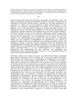 película sobre la misma obra, porque en cualquier caso le hace la competencia ideal al
estreno en Weimar. Toda la sustancia tradicional que nos recuerdan las candilejas (que
e n M e f i s t ó f e l e s s e e s c o n d e J o h a n n H e i n r i c h M e r c k , u n a m i go d e j u v e n t u d d e Go e t h e , y
o t r a s c o s a s p a r e c i d a s ) , r e s u l t a i nútil e n l a p a n t a l l a .

                                                                   3

Dentro de grandes espacios hist ó r i c os de tiempo se modifican, junto con
toda la existencia de las colectividades humanas, el modo y manera de su
percepci ó n sensorial. Dichos modo y manera en que esa percepci ó n se
organiza, el medio en el que acontecen, están condicionados no s ó l o
natural, sino tambi é n hist ó r i c a mente. El tiempo de la Invasi ó n de los
Bárbaros, en el cual surgieron la industria artística del Bajo Imperio y el
Génesis de Viena,* trajo consigo además de un arte distinto del antiguo una
percepci ó n tambi é n distinta. Los eruditos de la escuela vienesa, Riegel y
Wickhoff, hostiles al peso de la tradici ó n clásica que sepult ó aquel arte,
son los primeros en dar con la ocurrencia de sacar de é l conclusiones
acerca de la organizaci ó n de la percepci ó n en el tiempo en que tuvo
vigencia. Por sobresalientes que fueran sus conocimientos, su limitaci ó n
estuvo en que nuestros investigadores se contentaron con indicar la
signatura formal propia de la percepci ó n en la é p o c a del Bajo Imperio. No
intentaron (quizás ni siquiera podían esperarlo) poner de manifiesto las
transformaciones sociales que hallaron expresi ó n en esos cambios de la
sensibilidad. En la actualidad son más favorables las condiciones para un
atisbo correspondiente. Y si las modificaciones en el medio de la
percepci ó n son susceptibles de que nosotros, sus coetáneos, las
entendamos como desmoronamiento del aura, sí que podremos poner de
bulto sus condicionamientos sociales.

Conviene ilustrar el concepto de aura, que más arriba hemos propuesto
para temas hist ó r i c os, en el concepto de un aura de objetos naturales.
Definiremos esta última como la manifestaci ó n irrepetible de una lejanía
(por cercana que pueda estar). Descansar en un atardecer de verano y
seguir con la mirada una cordillera en el horizonte o una rama que arroja
su sombra sobre el que reposa, eso es aspirar el aura de esas monta ñ a s ,
de esa rama. De la mano de esta descripci ó n es fácil hacer una cala en los
condicionamientos sociales del actual desmoronamiento del aura. Estriba
é s t e en dos circunstancias que a su vez dependen de la importancia
creciente de las masas en la vida de hoy. A saber: acercar espacial y
humanamente las cosas es una aspiraci ó n de las masas actuales ( 6 ) tan
apasionada como su tendencia a superar la singularidad de cada dato
acogiendo su reproducci ó n . Cada día cobra una vigencia más irrecusable la
necesidad de adue ñ a r s e de los objetos en la más pr ó x i ma de las
cercanías, en la imagen, más bien en la copia, en la reproducci ó n . Y la
reproducci ó n , tal y como la aprestan los peri ó d i c os ilustrados y los
noticiarios, se distingue inequívocamente de la imagen. En é s t a, la
singularidad y la perduraci ó n están imbricadas una en otra de manera tan
estrecha como lo están en aqu é l la la fugacidad y la posible repetici ó n .
Quitarle su envoltura a cada objeto, triturar su aura, es la signatura de una
percepci ó n cuyo sentido para lo igual en el mundo ha crecido tanto que
 