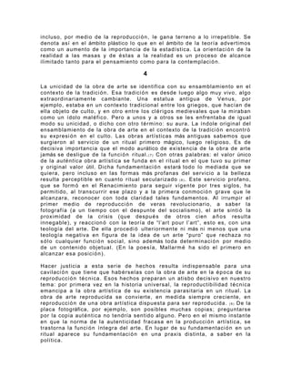 incluso, por medio de la reproducci ó n , le gana terreno a lo irrepetible. Se
denota así en el ámbito plástico lo que en el ámbito de la teoría advertimos
como un aumento de la importancia de la estadística. La orientaci ó n de la
realidad a las masas y de é s t as a la realidad es un proceso de alcance
ilimitado tanto para el pensamiento como para la contemplaci ó n .

                                         4

La unicidad de la obra de arte se identifica con su ensamblamiento en el
contexto de la tradici ó n . Esa tradici ó n es desde luego algo muy vivo, algo
extraordinariamente cambiante. Una estatua antigua de Venus, por
ejemplo, estaba en un contexto tradicional entre los griegos, que hacían de
ella objeto de culto, y en otro entre los cl é r ig os medievales que la miraban
como un ídolo mal é f ico. Pero a unos y a otros se les enfrentaba de igual
modo su unicidad, o dicho con otro t é r m ino: su aura. La índole original del
ensamblamiento de la obra de arte en el contexto de la tradici ó n encontr ó
su expresi ó n en el culto. Las obras artísticas más antiguas sabemos que
surgieron al servicio de un ritual primero mágico, luego religioso. Es de
decisiva importancia que el modo aurático de existencia de la obra de arte
jamás se desligue de la funci ó n ritual. ( 7 ) Con otras palabras: el valor único
de la auténtica obra artística se funda en el ritual en el que tuvo su primer
y original valor útil. Dicha fundamentaci ó n estará todo lo mediada que se
quiera, pero incluso en las formas más profanas del servicio a la belleza
resulta perceptible en cuanto ritual secularizado ( 8 ) . Este servicio profano,
que se form ó en el Renacimiento para seguir vigente por tres siglos, ha
permitido, al transcurrir ese plazo y a la primera conmoci ó n grave que le
alcanzara, reconocer con toda claridad tales fundamentos. Al irrumpir el
primer medio de reproducci ó n de veras revolucionario, a saber la
fotografía (a un tiempo con el despunte del socialismo), el arte sinti ó la
proximidad de la crisis (que despu é s de otros cien a ñ o s resulta
innegable), y reaccion ó con la teoría de “l’art pour l’art”, esto es, con una
teología del arte. De ella procedi ó ulteriormente ni más ni menos que una
teología negativa en figura de la idea de un arte “puro” que rechaza no
s ó l o cualquier funci ó n social, sino además toda determinaci ó n por medio
de un contenido objetual. (En la poesía, Mallarm é ha sido el primero en
alcanzar esa posici ó n ) .

Hacer justicia a esta serie de hechos resulta indispensable para una
cavilaci ó n que tiene que hab é r s e las con la obra de arte en la é p o c a de su
reproducci ó n t é c ni ca. Esos hechos preparan un atisbo decisivo en nuestro
tema: por primera vez en la historia universal, la reproductibilidad t é c ni ca
emancipa a la obra artística de su existencia parasitaria en un ritual. La
obra de arte reproducida se convierte, en medida siempre creciente, en
reproducci ó n de una obra artística dispuesta para ser reproducida. ( 9 ) De la
placa fotográfica, por ejemplo, son posibles muchas copias; preguntarse
por la copia aut é n ti ca no tendría sentido alguno. Pero en el mismo instante
en que la norma de la autenticidad fracasa en la producci ó n artística, se
trastorna la funci ó n íntegra del arte. En lugar de su fundamentaci ó n en un
ritual aparece su fundamentaci ó n en una praxis distinta, a saber en la
política.
 