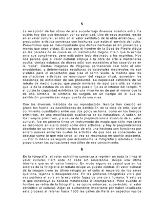 5

La recepci ó n de las obras de arte sucede bajo diversos acentos entre los
cuales hay dos que destacan por su polaridad. Uno de esos acentos reside
en el valor cultural, el otro en el valor exhibitivo de la obra artística ( 1 0 ) . La
producci ó n artística comienza con hechuras que están al servicio del culto.
Presumimos que es más importante que dichas hechuras est é n presentes y
menos que sean vistas. El alce que el hombre de la Edad de Piedra dibuja
en las paredes de su cueva es un instrumento mágico. Claro que lo exhibe
ante sus cong é ne res; pero está sobre todo destinado a los espíritus. Hoy
nos parece que el valor cultural empuja a la obra de arte a mantenerse
oculta: ciertas estatuas de dioses s ó l o son accesibles a los sacerdotes en
la “cella”. Ciertas imágenes de Vírgenes permanecen casi todo el a ñ o
encubiertas, y determinadas esculturas de catedrales medievales no son
visibles para el espectador que pisa el santo suelo. A medida que las
ejercitaciones artísticas se emancipan del regazo ritual, aumentan las
ocasiones de exhibici ó n de sus productos. La capacidad exhibitiva de un
retrato de medio cuerpo, que puede enviarse de aquí para allá, es mayor
que la de la estatua de un dios, cuyo puesto fijo es el interior del templo. Y
si quizás la capacidad exhibitiva de una misa no es de por sí menor que la
de una sinfonía, la sinfonía ha surgido en un tiempo en el que su
exhibici ó n prometía ser mayor que la de una misa.

Con los diversos m é t o dos de su reproducci ó n t é c ni ca han crecido en
grado tan fuerte las posibilidades de exhibici ó n de la obra de arte, que el
corrimiento cuantitativo entre sus dos polos se torna, como en los tiempos
primitivos, en una modificaci ó n cualitativa de su naturaleza. A saber, en
los tiempos primitivos, y a causa de la preponderancia absoluta de su valor
cultural, fue en primera línea un instrumento de magia que s ó l o más tarde
se reconoci ó en cierto modo como obra artística; y hoy la preponderancia
absoluta de su valor exhibitivo hace de ella una hechura con funciones por
entero nuevas entre las cuales la artística -la que nos es consciente- se
destaca como la que más tarde tal vez se reconozca en cuanto accesoria.
( 1 1 ) Por lo menos es seguro que actualmente la fotografía y además el cine

proporcionan las aplicaciones más útiles de ese conocimiento.

                                          6

En la fotografía, el valor exhibitivo comienza a reprimir en toda la línea al
valor cultural. Pero é s t e no cede sin resistencia. Ocupa una última
trinchera que es el rostro humano. En modo alguno es casual que en los
albores de la fotografía el retrato ocupe un puesto central. El valor cultural
de la imagen tiene su último refugio en el culto al recuerdo de los seres
queridos, lejanos o desaparecidos. En las primeras fotografías vibra por
vez postrera el aura en la expresi ó n fugaz de una cara humana. Y esto es
lo que constituye su belleza melanc ó l i c a e incomparable. Pero cuando el
hombre se retira de la fotografía, se opone entonces, superándolo, el valor
exhibitivo al cultural. Atget es sumamente importante por haber localizado
este proceso al retener hacia 1900 las calles de París en aspectos vacíos
 