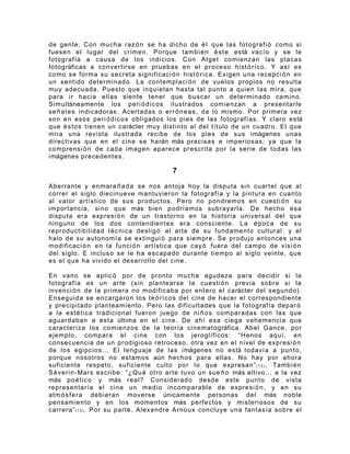 de gente. Con mucha raz ó n se ha dicho de é l que las fotografi ó como si
fuesen el lugar del crimen. Porque tambi é n é s t e está vacío y se le
fotografía a causa de los indicios. Con Atget comienzan las placas
fotográficas a convertirse en pruebas en el proceso hist ó r i c o. Y así es
como se forma su secreta significaci ó n hist ó r i c a. Exigen una recepci ó n en
un sentido determinado. La contemplaci ó n de vuelos propios no resulta
muy adecuada. Puesto que inquietan hasta tal punto a quien las mira, que
para ir hacia ellas siente tener que buscar un determinado camino.
Simultáneamente los peri ó d i c os ilustrados comienzan a presentarle
se ñ a l e s indicadoras. Acertadas o err ó n e a s , da lo mismo. Por primera vez
son en esos peri ó d i c os obligados los pies de las fotografías. Y claro está
que é s t os tienen un carácter muy distinto al del título de un cuadro. El que
mira una revista ilustrada recibe de los pies de sus imágenes unas
directivas que en el cine se harán más precisas e imperiosas, ya que la
comprensi ó n de cada imagen aparece prescrita por la serie de todas las
imágenes precedentes.

                                        7

Aberrante y enmara ñ a d a se nos antoja hoy la disputa sin cuartel que al
correr el siglo diecinueve mantuvieron la fotografía y la pintura en cuanto
al valor artístico de sus productos. Pero no pondremos en cuesti ó n su
importancia, sino que más bien podríamos subrayarla. De hecho esa
disputa era expresi ó n de un trastorno en la historia universal del que
ninguno de los dos contendientes era consciente. La é p o c a de su
reproductibilidad t é c ni ca deslig ó al arte de su fundamento cultural: y el
halo de su autonomía se extingui ó para siempre. Se produjo entonces una
modificaci ó n en la funci ó n artística que cay ó fuera del campo de visi ó n
del siglo. E incluso se le ha escapado durante tiempo al siglo veinte, que
es el que ha vivido el desarrollo del cine.

En vano se aplic ó por de pronto mucha agudeza para decidir si la
fotografía es un arte (sin plantearse la cuesti ó n previa sobre si la
invenci ó n de la primera no modificaba por entero el carácter del segundo).
Enseguida se encargaron los te ó r i c os del cine de hacer el correspondiente
y precipitado planteamiento. Pero las dificultades que la fotografía depar ó
a la est é t i ca tradicional fueron juego de ni ñ o s comparadas con las que
aguardaban a esta última en el cine. De ahí esa ciega vehemencia que
caracteriza los comienzos de la teoría cinematográfica. Abel Gance, por
ejemplo, compara el cine con los jeroglíficos: “Henos aquí, en
consecuencia de un prodigioso retroceso, otra vez en el nivel de expresi ó n
de los egipcios... El lenguaje de las imágenes no está todavía a punto,
porque nosotros no estamos aún hechos para ellas. No hay por ahora
suficiente respeto, suficiente culto por lo que expresan” ( 1 2 ) . Tambi é n
S é v er in- Mars escribe: “¿Qu é otro arte tuvo un sue ñ o más altivo... a la vez
más po é t i co y más real? Considerado desde este punto de vista
representaría el cine un medio incomparable de expresi ó n , y en su
atm ó s f e ra debieran moverse únicamente personas del más noble
pensamiento y en los momentos más perfectos y misteriosos de su
carrera” ( 1 3 ) . Por su parte, Alexandre Arnoux concluye una fantasía sobre el
 