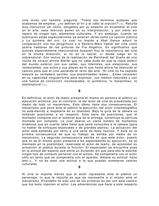 cine mudo con tama ñ a pregunta: “Todos los t é r m inos audaces que
acabamos de emplear, ¿no definen al fin y al cabo la oraci ó n ? ” ( 1 4 ) . Resulta
muy instructivo ver c ó m o , obligados por su empe ñ o en ensamblar el cine
en el arte, esos te ó r i cos ponen en su interpretaci ó n , y por cierto sin
reparo de ningún tipo, elementos culturales. Y sin embargo, cuando se
publicaron estas especulaciones ya existían obras como La opinión pública
y La quimera del oro . Lo cual no impide a Abel Gance aducir la
comparaci ó n con los jeroglíficos y a S é v e rin- Mars hablar del cine como
podría hablarse de las pinturas de Fra Angelico. Es significativo que
autores especialmente reaccionarios busquen hoy la importancia del cine
en la misma direcci ó n , si no en lo sacral, sí desde luego en lo
sobrenatural. Con motivo de la realizaci ó n de Reinhardt del Sueño de una
noche de verano afirma Werfel que no cabe duda de que la copia est é r i l
del mundo exterior con sus calles, sus interiores, sus estaciones, sus
restaurantes, sus autos y sus playas es lo que hasta ahora ha obstruido el
camino para que el cine ascienda al reino del arte. “El cine no ha captado
todavía su verdadero sentido, sus posibilidades reales... Estas consisten
en su capacidad singularísima para expresar, con medios naturales y con
una fuerza de convicci ó n incomparable, lo quim é r ic o, lo maravilloso, lo
sobrenatural” ( 1 5 ) .

                                         8

En definitiva, el actor de teatro presenta é l mismo en persona al público su
ejecuci ó n artística; por el contrario, la del actor de cine es presentada por
medio de todo un mecanismo. Esto último tiene dos consecuencias. El
mecanismo que pone ante el público la ejecuci ó n del actor cinematográfico
no está atenido a respetarla en su totalidad. Bajo la guía de la cámara va
tomando posiciones a su respecto. Esta serie de posiciones, que el
montador compone con el material que se le entrega, constituye la película
montada por completo. La cual abarca un cierto número de momentos
dinámicos que en cuanto tales tiene que serle conocidos a la cámara (para
no hablar de enfoques especiales o de grandes planos). La actuaci ó n del
actor está sometida por tanto a una serie de tests ó p t i c os . Y é s t a es la
primera consecuencia de que su trabajo se exhiba por medio de un
mecanismo. La segunda consecuencia estriba en que este actor, puesto
que no es é l mismo quien presenta a los espectadores su ejecuci ó n , se ve
mermado en la posibilidad, reservada al actor de teatro, de acomodar su
actuaci ó n al público durante la funci ó n . El espectador se encuentra pues
en la actitud del experto que emite un dictamen sin que para ello le estorbe
ningún tipo de contacto personal con el artista. Se compenetra con el actor
s ó l o en tanto que se compenetra con el aparato. Adopta su actitud: hace
test ( 1 6 ) . Y no es é s t a una actitud a la que puedan someterse valores
culturales.
                                         9

Al cine le importa menos que el actor represente ante el público un
personaje; lo que le importa es que se represente a sí mismo ante el
mecanismo. Pirandello ha sido uno de los primeros en dar con este cambio
que los tests imponen al actor. Las advertencias que hace a este respecto
 