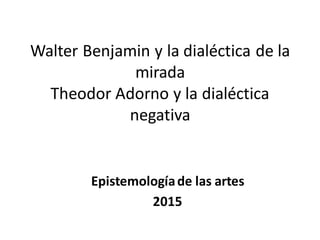 Walter Benjamin y la dialéctica de la
mirada
Theodor Adorno y la dialéctica
negativa
Epistemologíade las artes
2015
 