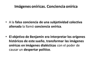 Imágenes oníricas. Conciencia onírica
• A la falsa conciencia de una subjetividad colectiva
alienada la llamó conciencia onírica.
• El objetivo de Benjamin era interpretar los orígenes
históricos de este sueño, transformar las imágenes
oníricas en imágenes dialécticas con el poder de
causar un despertar político.
 