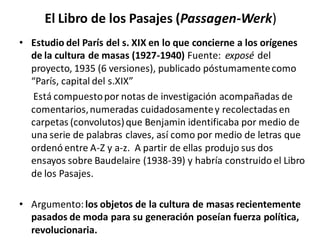El Libro de los Pasajes (Passagen-Werk)
• Estudio del París del s. XIX en lo que concierne a los orígenes
de la cultura de masas (1927-1940) Fuente: exposé del
proyecto, 1935 (6 versiones), publicado póstumamentecomo
“París, capital del s.XIX”
Está compuestopor notas de investigación acompañadas de
comentarios,numeradas cuidadosamentey recolectadas en
carpetas (convolutos)que Benjamin identificaba por medio de
una serie de palabras claves, así como por medio de letras que
ordenó entre A-Z y a-z. A partir de ellas produjo sus dos
ensayos sobre Baudelaire (1938-39) y habría construido el Libro
de los Pasajes.
• Argumento:los objetos de la cultura de masas recientemente
pasados de moda para su generación poseían fuerza política,
revolucionaria.
 
