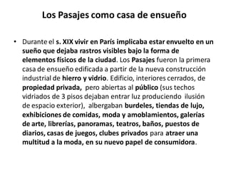 Los Pasajes como casa de ensueño
• Durante el s. XIX vivir en París implicaba estar envuelto en un
sueño que dejaba rastros visibles bajo la forma de
elementos físicos de la ciudad. Los Pasajes fueron la primera
casa de ensueño edificada a partir de la nueva construcción
industrial de hierro y vidrio. Edificio, interiores cerrados, de
propiedad privada, pero abiertas al público (sus techos
vidriados de 3 pisos dejaban entrar luz produciendo ilusión
de espacio exterior), albergaban burdeles, tiendas de lujo,
exhibiciones de comidas, moda y amoblamientos, galerías
de arte, librerías, panoramas, teatros, baños, puestos de
diarios, casas de juegos, clubes privados para atraer una
multitud a la moda, en su nuevo papel de consumidora.
 