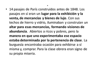 .
• 14 pasajes de París construidos antes de 1848. Los
pasajes en sí eran un lugar para la exhibición y la
venta, de mercancías y bienes de lujo. Con sus
techos de hierro y vidrio, iluminaban y construían un
altar para esas mercancías, formando visiones de
abundancia. Abiertos a ricos y pobres, pero la
manera en que uno experimentaba ese espacio
estaba determinada por la pertenencia de clase. La
burguesía encontraba ocasión para exhibirse a sí
misma y, comprar. Para la clase obrera eran signo de
su propia miseria.
 