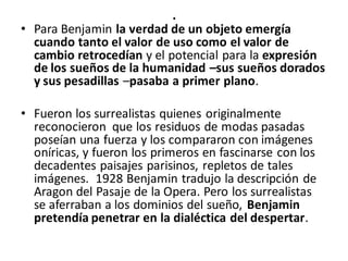 .
• Para Benjamin la verdad de un objeto emergía
cuando tanto el valor de uso como el valor de
cambio retrocedían y el potencial para la expresión
de los sueños de la humanidad –sus sueños dorados
y sus pesadillas –pasaba a primer plano.
• Fueron los surrealistas quienes originalmente
reconocieron que los residuos de modas pasadas
poseían una fuerza y los compararon con imágenes
oníricas, y fueron los primeros en fascinarse con los
decadentes paisajes parisinos, repletos de tales
imágenes. 1928 Benjamin tradujo la descripción de
Aragon del Pasaje de la Opera. Pero los surrealistas
se aferraban a los dominios del sueño, Benjamin
pretendía penetrar en la dialéctica del despertar.
 