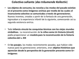 Colectivo soñante (das träumende Kollectiv)
• Los objetos de consumo, las novelas y las modas del pasado existían
en el presente como imágenes oníricas por medio de las cuales el
inconscientecolectivo se comunicaba a través de generaciones.
Nuevos inventos, creados a partir de la fantasía de una generación,
ingresaban a la experiencia infantil de la siguiente, comenzando así su
segunda existencia onírica.
• Toda infancia vincula las conquistas técnicas con los viejos mundos
simbólicos. La reconstrucción de la niñez como Ur-historia (Urzeit)
podía proporcionar un modelo para la reconstrucción de la historia
colectiva del s. XIX
• En los pasajes, las modas recientemente pasadas, que habían sido
nuevas para las generaciones anteriores, eran objetos históricos que
aparecían desde la perspectiva de la generación presente como Ur-
imágenes
 