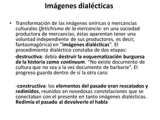 Imágenes dialécticas
• Transformación de las imágenes oníricas o mercancías
culturales (fetichismo de la mercancía: en una sociedad
productora de mercancías, éstas aparentan tener una
voluntad independiente de sus productores, es decir,
fantasmagórica) en “imágenes dialécticas”. El
procedimiento dialéctico constaba de dos etapas:
-destructiva: debía destruir la esquematización burguesa
de la historia como continuum. “No existe documento de
cultura que no sea a la vez documento de barbarie”. El
progreso guarda dentro de sí la otra cara:
-constructiva: los elementos del pasado eran rescatados y
redimidos, reunidos en novedosas constelaciones que se
conectaban con el presente en tanto imágenes dialécticas.
Redimía el pasado al devolverle el habla
 
