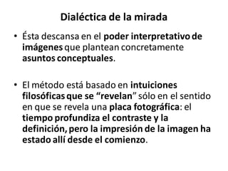 Dialéctica de la mirada
• Ésta descansa en el poder interpretativode
imágenesque plantean concretamente
asuntos conceptuales.
• El método está basado en intuiciones
filosóficasque se “revelan”sólo en el sentido
en que se revela una placa fotográfica: el
tiempo profundiza el contraste y la
definición,pero la impresión de la imagen ha
estado allí desde el comienzo.
 