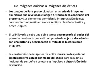 De imágenes oníricas a imágenes dialécticas
• Los pasajes de París proporcionaban una serie de imágenes
dialécticas que revelaban el origen histórico de la conciencia del
presente, y sus elementos permitían la interpretación de esta
concienciacomo sueño en ambos sentidos: ilusión fantásticay
deseo utópico.
• El LdlP llevaría a cabo una doble tarea: desvanecería el poder del
presente mostrando que está compuestode objetos decadentes
con una historia y desvanecería el mito de la historia como
progreso.
• La construcciónde imágenes dialécticas buscaba despertar al
sujeto colectivo actual por medio del shock para sacudir las
ilusiones de su sueño y colocar sus impulsos a disposición de la
revolución.
 