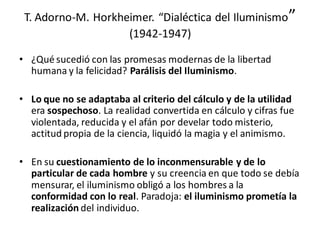 T. Adorno-M. Horkheimer. “Dialéctica del Iluminismo”
(1942-1947)
• ¿Qué sucedió con las promesas modernas de la libertad
humana y la felicidad? Parálisis del Iluminismo.
• Lo que no se adaptaba al criterio del cálculo y de la utilidad
era sospechoso. La realidad convertida en cálculo y cifras fue
violentada, reducida y el afán por develar todo misterio,
actitud propia de la ciencia, liquidó la magia y el animismo.
• En su cuestionamiento de lo inconmensurable y de lo
particular de cada hombre y su creencia en que todo se debía
mensurar, el iluminismo obligó a los hombres a la
conformidad con lo real. Paradoja: el iluminismo prometía la
realización del individuo.
 