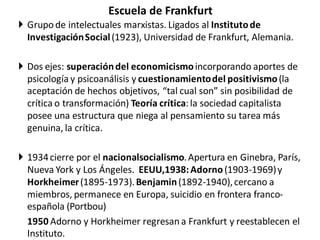 Escuela de Frankfurt
 Grupo de intelectuales marxistas. Ligados al Institutode
InvestigaciónSocial(1923), Universidad de Frankfurt, Alemania.
 Dos ejes: superacióndel economicismoincorporando aportes de
psicología y psicoanálisis y cuestionamientodel positivismo(la
aceptación de hechos objetivos, “tal cual son” sin posibilidad de
crítica o transformación) Teoría crítica: la sociedad capitalista
posee una estructura que niega al pensamiento su tarea más
genuina, la crítica.
 1934cierre por el nacionalsocialismo.Apertura en Ginebra, París,
Nueva York y Los Ángeles. EEUU,1938:Adorno(1903-1969)y
Horkheimer(1895-1973).Benjamin(1892-1940),cercano a
miembros, permanece en Europa, suicidio en frontera franco-
española (Portbou)
1950 Adorno y Horkheimer regresan a Frankfurt y reestablecen el
Instituto.
 