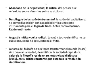 .
• Abandono de la negatividad, la crítica, del pensar que
reflexionasobre sí mismo, sobre su accionar.
• Despliegue de la razón instrumental, la razón del capitalismo:
no como disposición con capacidad crítica sino como
instrumentopara el logro de fines. Actúa como coacción.
Razón-antirrazón.
• Angustia mítica vuelta radical. La razón tecno-científicano se
cuestiona, como no se cuestionael mito.
• La tarea del filósofo no era tanto transformar el mundo (Marx)
sino develar la verdad, desmitificar la sociedad capitalista:
valor de la filosofía reside en su negatividad dialéctica
(1950), en su crítica constante que escapa a la resolución
sintetizadora.
 