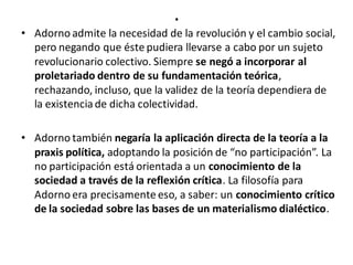 .
• Adorno admite la necesidad de la revolución y el cambio social,
pero negando que éste pudiera llevarse a cabo por un sujeto
revolucionario colectivo. Siempre se negó a incorporar al
proletariado dentro de su fundamentación teórica,
rechazando, incluso, que la validez de la teoría dependiera de
la existenciade dicha colectividad.
• Adorno también negaría la aplicación directa de la teoría a la
praxis política, adoptando la posición de “no participación”. La
no participación está orientada a un conocimiento de la
sociedad a través de la reflexión crítica. La filosofía para
Adorno era precisamente eso, a saber: un conocimiento crítico
de la sociedad sobre las bases de un materialismo dialéctico.
 