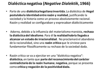 Dialécticanegativa (Negative Dialektik,1966)
• Parte de una dialécticahegelianainvertida.La dialéctica de Hegel
postulabala identidadentrerazón y realidad,justificando la
sociedad y la historia como un proceso absolutamente racional.
Razón y realidad se configuraban y expresaban dialécticamente
• Adorno, debido a la influencia del materialismomarxista, rechaza
la dialécticadel idealismo.Para él la realidadhabría llegadoa
alcanzar un estado de irracionalidad. No proclamará el abandono
de la racionalidad, sino una razón crítica que le sirviese para
fundamentar filosóficamente su rechazo de la sociedad dada.
• Razón crítica se va a ejercitar en una “dialéctica negativa”:
dialéctica,en tanto que parte del reconocimientodelcarácter
contradictoriode la razón humana; negativa,porque se presenta
como críticay negación de la positividaddada.
 